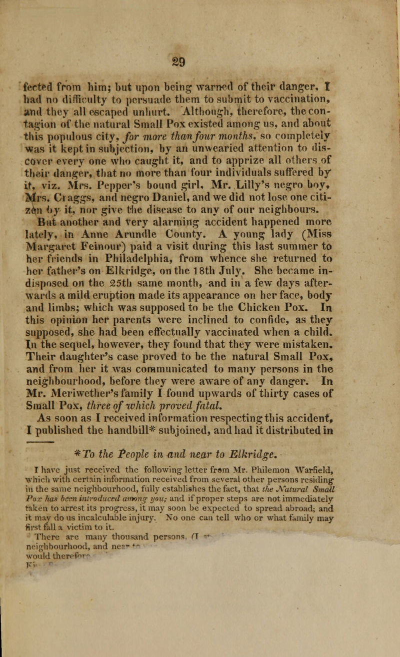 fected from him; but upon being warned of their danger, I had no difficulty to persuade them to submit to vaccination, and they all escaped unhurt. Although, therefore, the con- tagion of the natural Small Pox existed among us, and about this populous city, for more than four months, so completely was it kept in subjection, by an unwearied attention to dis- cover every one who caught it, and to apprize all others of their danger, that no more than four individuals suffered by it, viz. Mrs. Pepper's bound girl, Mr. Lilly's negro boy, Mrs. Cr aggs, and negro Daniel, and we did not lose one citi- zen <>y it, nor give the disease to any of our neighbours. But another and very alarming accident happened more lately, in Anne Arundle County. A young lady (Miss Margaret Fcinour) paid a visit during this last summer to her friends in Philadelphia, from whence she returned to her father's on Elkridge, on the 18th July. She became in- disposed on the 25th same month, and in a few days after- wards a mild eruption made its appearance on her face, body and limbs; which was supposed to be the Chicken Pox. In this opinion her parents were inclined to confide, as they supposed, she had been effectually vaccinated when a child. In the sequel, however, they found that they were mistaken. Their daughter's case proved to be the natural Small Pox, and from her it was communicated to many persons in the neighbourhood, before they were aware of any danger. In Mr. Meriwether's family I found upwards of thirty cases of Small Pox, three of which proved fatal. As soon as I received information respecting this accident, I published the handbill* subjoined, and had it distributed in *To the People in and near to Elkridge. I have just received the following letter from Mr. Philemon Warfield, which with certain information received from several other persons residing in the same neighbourhood, fully establishes the fact, that the Natural Smail Pox has been introduced among yon; and if proper steps are not immediately taken to arrest its progress, it may soon be expected to spread abroad; and it may do us incalculable injury. No one can tell who or what family may first fall a victim to it. There are many thousand persons H -■ neighbourhood, and near'- would therefbi -