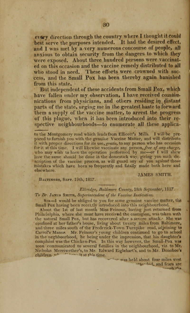 ev«ry direction through the country where I thought it couJd best serve the purposes intended. It had the desired effect, and I was met by a very numerous concourse of people, all anxious to obtain security from the dangers to which they were exposed. About three hundred persons were vaccinat- ed on this occasion and the vaccine remedy distributed to all who stood in need. These efforts were crowned with suc- cess, and the Small Pox has been thereby again banished from this state. But independent of these accidents from Small J-ox, which have fallen under my observation, I have received couinur- nications from physicians, and others residing iij. distant parts of the state, urging me in the greatest haste to forward them a supply of the vaccine matter, to arrest the progress of this plague, when it has been introduced into their re- spective neighbourhoods—to enumerate all these applica- to the Montgomery road which leads from Ellicolt's Mills. I will be pre pared to furnish you with the genuine Vaccine Matter, and will distribute it with proper directions for its use, gratis, to any person who has occasion for it at this time. I will likewise vaccinate any person, free of any charge, who may wish to have the operation performed by im—or I will shew bow the same should be done in the domestick way, giving you such de- scription of the vaccine process, as will guard any of you against those mistakes which have been so frequently and fatally made both here and elsewhere. JAMES SMITH. Baltimore, Sept. 19th, 1817. Elkridge, Baltimore County, 18th September, 1817. To Dr. J amis Smith, Superintendent of the Vaccine Institution. Sir—I would be obliged to you for seme genuine vaccine matter, the Small Pox having been recently introduced into this neighbourhood. About the 1st of last month Miss Feinour, having just returned from Philadelphia, where she must have received the contagion, was taken with the natural Small Pox, but has recovered after a severe attack.- She was confined at her father's house, living about twenty miles from Baltimore, and three miles south of the Frederick-Town Turnpike road, adjoining to Carrol's Manor. Mr. Feinour's young children continued to go to school in the neghbourhood, he being under the impression, that his daughter's complaint was the Chicken-Pox. In this way however, the Small-Pox wai soon communicated to several families in the neighbourhood, viz. to Mr. Nicholas Merriwether's, to Mr. Edward Eiglehart's, and to Mr. Donohoe's children. .,v  ' '*- ■ 't at t1? time. ~-:-o- u-as held about four miles west -*te-'id. and fears are -..o-h t'--
