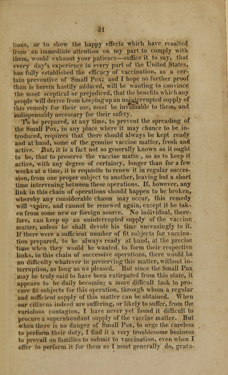 tions, or to show the happy effects which have resulted from an immediate attention on my part to comply with them, would exhaust your patience—suffice it to say, that every day's experience in every part of the United States, has fully estahlished the efficacy of vaccination, as a cer- tain preventive of Small Pox; and I hope no further proof than is herein hastily adduced, will he wanting to convince the most sceptical or prejudiced, that the henelits which any people will derive from keeping up an unj^errupted supply of this remedy for their use, must he invaluable to them, and indispensably necessary for their safety. To be prepared, at any time, to prevent the spreading of the Small Pox, in any place where it may chance to he in- troduced, requires that there should always be kept ready and at hand, some of the,genuine vaccine matter, fresh and active. But, it is a fact not so generally known as it ought to be, that to preserve the vaccine matte, so as to keep it active, with any degree of certainty, longer than for a few weeks at a time, it is requisite to renew it in regular succes- sion, from one proper subject to another, leaving but a short time intervening between these operations. If, however, any link in this chain of operations should happen to be broken, whereby any considerable chasm may occur, this remedy will °xj)irc, and cannot be renewed again, except it be tak- en from some new or foreign source. No individual, there- fore, can keep up an uninterrupted supply of the vaccine matter, unless he shall devote his time unceasingly to it. If there were a sufficient number of fit subjects for vaccina- tion prepared, to be always ready at hand, at the precise time when they would be wanted, to form their respective links, in this chain of successive operations, there would he no difficulty whatever in preserving this matter, without in- terruption, as long as we pleased. But since the Small Pox may be truly said to have been extirpated from this state, it appears to be daily becoming a more difficult task to pro- cure fit subjects for this operation, through whom a regular and sufficient supply of this matter can be obtained. When our citizens indeed are suffering, or likely to suffer, from the variolous contagion, I have never yet found it difficult to procure a superabundant supply of the vaccine matter. But when there is no danger of Small Pox, to urge the careless to perform their duty, I find it a very troublesome business to prevail on families to submit to vaccination, even when I offer to perform it for them as I most generally do, grata-