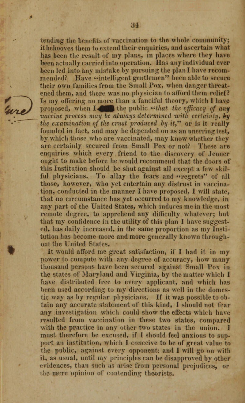 tending the benefits of vaccination to the whole community; it behooves them to extend their enquiries, and ascertain what has been the result of my plana, in places where they have been actually earned into operation. Has any individual ever been led into any mistake by pursuing the plan I have recom- mended? Have intelligent gentlemen been able to secure their own families from the Small Pox, when danger threat- ened them, and there was no physician to afford them relief? Is my offering no more than a fanciful theory, which 1 have proposed, when I^(^ the public that the efficacy of any vaccine process may be always determined with certainty, hy the examination of the crust jyroduced by it, or is it really founded in fact, and may be depended on as an unerring test, by which those who are vaccinated, may know whether they are certainly secured from Small Pox or not? These are enquiries which every friend to the discovery of Jenner ought to make before he would recommend that the doors of this Institution should be shut against all except a few skil- ful physicians. To allay the fears and regrets of all those, however, who yet entertain any distrust in vaccina- tion, conducted in the. manner I have proposed, I will .state, that no circumstance has yet occurred to my knowledge, in any part of the United States, which induces me in the most remote degree, to apprehend any difficulty whatever; but that my confidence in the utility of this plan I have suggest- ed, has daily increased, in the same proportion as my Insti- tution has become more and more generally known through- out the United States. ■ It would afford me great satisfaction, if I had it in my power to compute with any degree of accuracy, how many thousand persons have been secured against Small Pox in the states of Maryland and Virginia, by the matter which I have distributed free to every applicant, and which has been used according to my directions as well in the domes- tic way as by regular physicians. If it was possible to ob- tain any accurate statement of this kind, I should not fear any investigation which could show the effects which have resulted from vaccination in these two states, compared with the practice in any other two states in the union. 1 must therefore be excused, if I should feel anxious to sup- port an institution, which I conceive to be of great value to the public, against every opponent: and I will go on with it, as usual, until my principles can be disapproved by other evidences, than such as arise from personal prejudices, or the mere opinion of contending theorists.