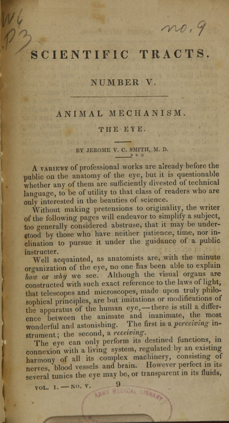 SCIENTIFIC TRACTS. NUMBER V. ANIMAL MECHANISM. THE EY E. BY JEROME V. C. SMITH, M. D. | A variety of professional works are already before the public on the anatomy of the eye, but it is questionable whether any of them are sufficiently divested of technical language, to be of utility to that class of readers who are only interested in the beauties of science. Without making pretensions to originality, the writer of the following pages will endeavor to simplify a subject, too generally considered abstruse, that it may be under- stood by those who have neither patience, time, nor in- clination to pursue it under the guidance of a public instructed Well acquainted, as anatomists are, with the minute organization of the eye, no one has been able to explain how or wfoj we see. Although the visual organs are constructed with such exact reference to the laws of light, that telescopes and microscopes, made upon truly philo- sophical principles, are but imitations or modifications of the apparatus of the human eye, —there is still a differ- ence between the animate and inanimate, the most wonderful and astonishing. The first is a perceiving in- strument; the second, a receiving The eye can only perform its destined functions, in connexion with a living system, regulated by an existing harmony of all its complex machinery, consisting of nerves blood vessels and brain. However perfect in its several' tunics the eye may be, or transparent m its fluids,