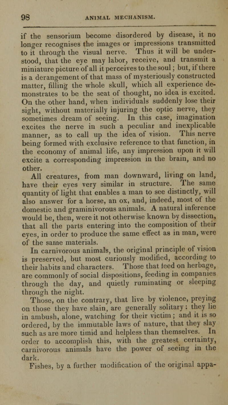 if the sensorium become disordered by disease, it no longer recognises the images or impressions transmitted to it through the visual nerve. Thus it will be under- stood, that the eye may labor, receive, and transmit a miniature picture of all it perceives to the soul; but, if there is a derangement of that mass of mysteriously constructed matter, filling the whole skull, which all experience de- monstrates to be the seat of thought, no idea is excited. On the other hand, when individuals suddenly lose their sight, without materially injuring the optic nerve, they sometimes dream of seeing. In this case, imagination excites the nerve in such a peculiar and inexplicable manner, as to call up the idea of vision. This nerve being formed with exclusive reference to that function, in the economy of animal life, any impression upon it will excite a corresponding impression in the brain, and no other. All creatures, from man downward, living on land, have their eyes very similar in structure. The same quantity of light that enables a man to see distinctly, will also answer for a horse, an ox, and, indeed, most of the domestic and graminivorous animals. A natural inference would be, then, were it not otherwise known by dissection, that all the parts entering into the composition of their eyes, in order to produce the same effect as in man, were of the same materials. In carnivorous animals, the original principle of vision is preserved, but most curiously modified, according to their habits and characters. Those that feed on herbage, are commonly of social dispositions, feeding in companies through the day, and quietly ruminating or sleeping through the night. Those, on the contrary, that live by violence, preying on those they have slain, are generally solitary: they he in ambush, alone, watching for their victim; and it is so ordered, by the immutable laws of nature, that they slay such as are more timid and helpless than themselves. In order to accomplish this, with the greatest certainty, carnivorous animals have the power of seeing in the dark. Fishes, by a further modification of the original appa-