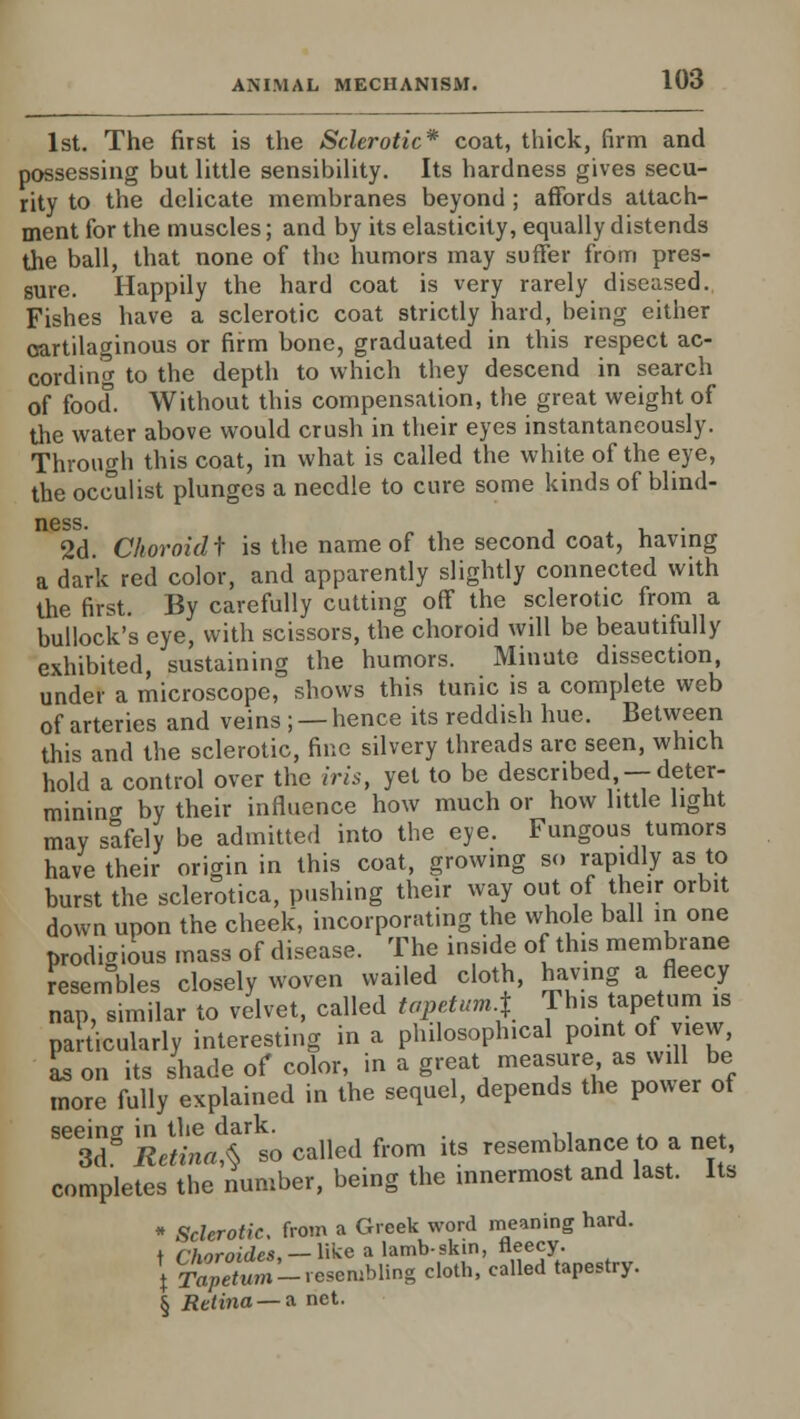 1st. The first is the Sclerotic* coat, thick, firm and possessing but little sensibility. Its hardness gives secu- rity to the delicate membranes beyond ; affords attach- ment for the muscles; and by its elasticity, equally distends the ball, that none of the humors may suffer from pres- sure. Happily the hard coat is very rarely diseased. Fishes have a sclerotic coat strictly hard, heing either cartilaginous or firm bone, graduated in this respect ac- cording to the depth to which they descend in search of food. Without this compensation, the great weight of the water above would crush in their eyes instantaneously. Through this coat, in what is called the white of the eye, the occulist plunges a needle to cure some kinds of blind- ncss. 2d. Choroid t is the name of the second coat, having a dark red color, and apparently slightly connected with the first. By carefully cutting off the sclerotic from a bullock's eye, with scissors, the choroid will be beautifully exhibited, sustaining the humors. Minute dissection, under a microscope, shows this tunic is a complete web of arteries and veins ; — hence its reddish hue. Between this and the sclerotic, fine silvery threads are seen, which hold a control over the iris, yet to be described, —deter- mining by their influence how much or how little light may safely be admitted into the eye. Fungous tumors have their origin in this coat, growing so rapidly as to burst the sclerotica, pushing their way out of their orbit down upon the cheek, incorporating the whole ball in one prodigious mass of disease. The inside of this membrane resenTbles closely woven wailed cloth, having a fleecy nap, similar to velvet, called tapetum-t This tapetum is particularly interesting in a philosophical point of view, L on its shade of color, in a great measure;as will be more fully explained in the sequel, depends the power of Se3dg RetinrX^o called from its resemblance to a net, completes the number, being the innermost and last. Its * Sclerotic, from a Greek word meaning hard, t rhnroides. — like a lamb-skin, fleecy. \ r^S-reseiubling cloth, called tapestry. § Retina — a net.