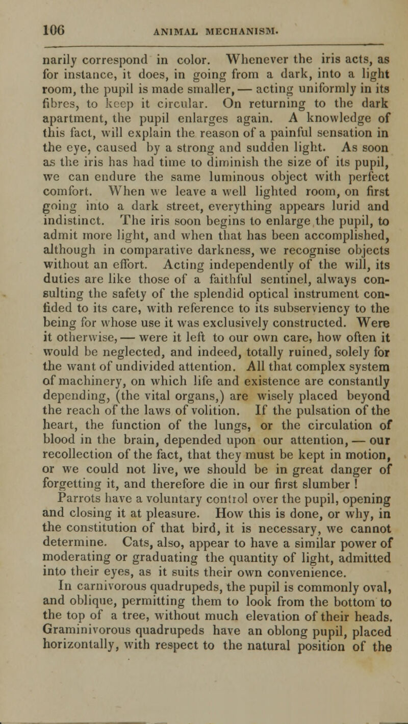 narily correspond in color. Whenever the iris acts, as for instance, it does, in going from a dark, into a light room, the pupil is made smaller,— acting uniformly in its fibres, to keep it circular. On returning to the dark apartment, the pupil enlarges again. A knowledge of this fact, will explain the reason of a painful sensation in the eye, caused by a strong and sudden light. As soon as the iris has had time to diminish the size of its pupil, we can endure the same luminous object with perfect comfort. When we leave a well lighted room, on first going into a dark street, everything appears lurid and indistinct. The iris soon begins to enlarge the pupil, to admit more light, and when that has been accomplished, although in comparative darkness, we recognise objects without an effort. Acting independently of the will, its duties are like those of a faithful sentinel, always con- sulting the safety of the splendid optical instrument con- fided to its care, with reference to its subserviency to the being for whose use it was exclusively constructed. Were it otherwise, — were it left to our own care, how often it would be neglected, and indeed, totally ruined, solely for the want of undivided attention. All that complex system of machinery, on which life and existence are constantly depending, (the vital organs,) are wisely placed beyond the reach of the laws of volition. If the pulsation of the heart, the function of the lungs, or the circulation of blood in the brain, depended upon our attention, — our recollection of the fact, that they must be kept in motion, or we could not live, we should be in great danger of forgetting it, and therefore die in our first slumber ! Parrots have a voluntary control over the pupil, opening and closing it at pleasure. How this is done, or why, in the constitution of that bird, it is necessary, we cannot determine. Cats, also, appear to have a similar power of moderating or graduating the quantity of light, admitted into their eyes, as it suits their own convenience. In carnivorous quadrupeds, the pupil is commonly oval, and oblique, permitting them to look from the bottom to the top of a tree, without much elevation of their heads. Graminivorous quadrupeds have an oblong pupil, placed horizontally, with respect to the natural position of the