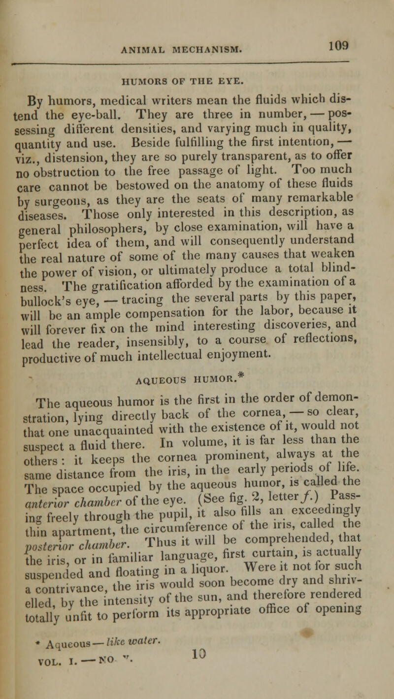 HUMORS OF THE EYE. By humors, medical writers mean the fluids which dis- tend the eye-ball. They are three in number, — pos- sessing different densities, and varying much in quality, quantity and use. Beside fulfilling the first intention, — viz., distension, they are so purely transparent, as to offer no obstruction to the free passage of light. Too much care cannot be bestowed on the anatomy of these fluids by surgeons, as they are the seats of many remarkable diseases. Those only interested in this description, as general philosophers, by close examination, will have a perfect idea of them, and will consequently understand the real nature of some of the many causes that weaken the power of vision, or ultimately produce a total blind- ness. The gratification afforded by the examination of a bullock's eye, — tracing the several parts by this paper, will be an ample compensation for the labor, because it will forever fix on the mind interesting discoveries, and lead the reader, insensibly, to a course of reflections, productive of much intellectual enjoyment. AQUEOUS HUMOR.* The aqueous humor is the first in the order of demon- stration, lying directly back of the cornea - so clear that one unacquainted with the existence of it, would not suspect a fluid there. In volume, it is far ess than he others : it keeps the cornea prominent, always at the same distance from the iris, in the early periods of life The space occupied by the aqueous humor is called the anterior chamber of the eye. (See fig. 2, tetter/) Pmj- ing freely through the pupil, it also fills an exceedingly thin apartment, the circumference of the ins, called the posterior chamber. Thus it will be comprehended, that E r or in familiar language, first curtain, is actually uspeiK ed and floating in a liquor Were it not for such a contr vance, the iris would soon become dry and shriv- elled by the intensity of the sun, and therefore rendered Sly unfit to perform its appropriate office of opening * Aqueous—Wee water. VOL. I.—NO • 10