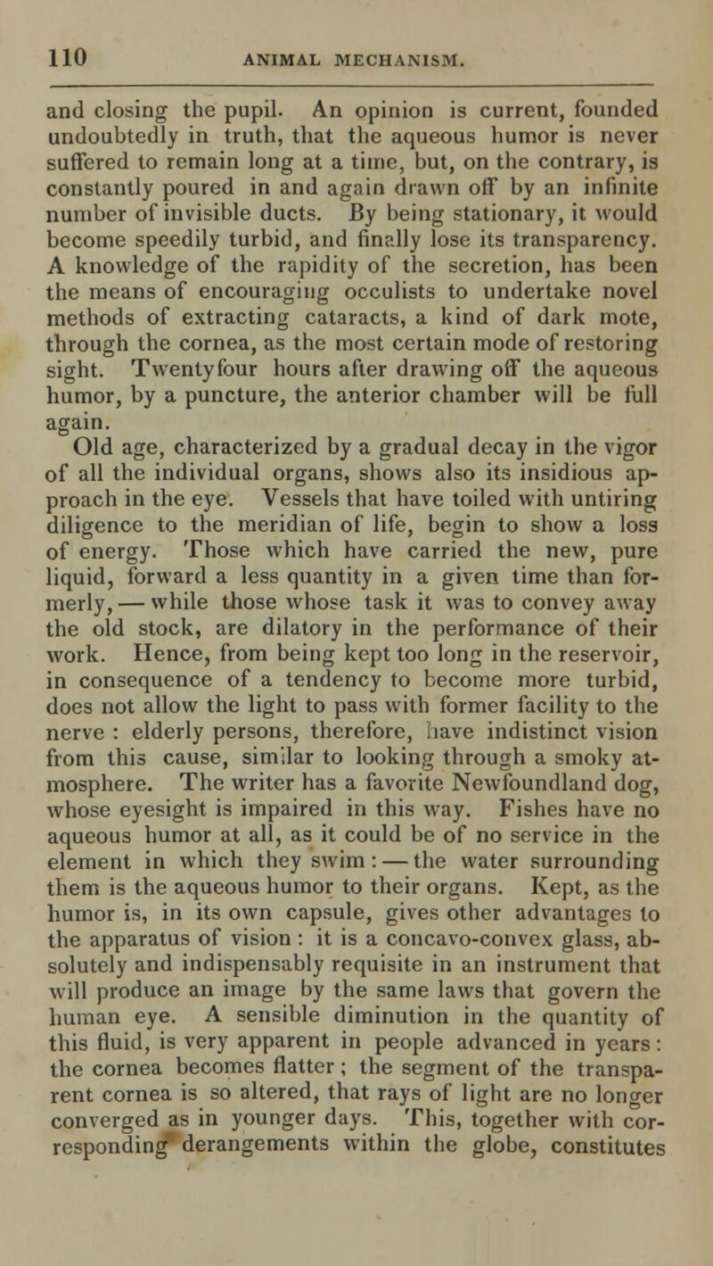 and closing the pupil. An opinion is current, founded undoubtedly in truth, that the aqueous humor is never suffered to remain long at a time, but, on the contrary, is constantly poured in and again drawn off by an infinite number of invisible ducts. By being stationary, it would become speedily turbid, and finally lose its transparency. A knowledge of the rapidity of the secretion, has been the means of encouraging occulists to undertake novel methods of extracting cataracts, a kind of dark mote, through the cornea, as the most certain mode of restoring sight. Twenty four hours after drawing off the aqueous humor, by a puncture, the anterior chamber will be full again. Old age, characterized by a gradual decay in the vigor of all the individual organs, shows also its insidious ap- proach in the eye. Vessels that have toiled with untiring diligence to the meridian of life, begin to show a loss of energy. Those which have carried the new, pure liquid, forward a less quantity in a given time than for- merly,— while those whose task it was to convey away the old stock, are dilatory in the performance of their work. Hence, from being kept too long in the reservoir, in consequence of a tendency to become more turbid, does not allow the light to pass with former facility to the nerve : elderly persons, therefore, have indistinct vision from this cause, similar to looking through a smoky at- mosphere. The writer has a favorite Newfoundland dog, whose eyesight is impaired in this way. Fishes have no aqueous humor at all, as it could be of no service in the element in which they swim: — the water surrounding them is the aqueous humor to their organs. Kept, as the humor is, in its own capsule, gives other advantages to the apparatus of vision : it is a concavo-convex glass, ab- solutely and indispensably requisite in an instrument that will produce an image by the same laws that govern the human eye. A sensible diminution in the quantity of this fluid, is very apparent in people advanced in years: the cornea becomes flatter; the segment of the transpa- rent cornea is so altered, that rays of light are no longer converged as in younger days. This, together with cor- responding* derangements within the globe, constitutes