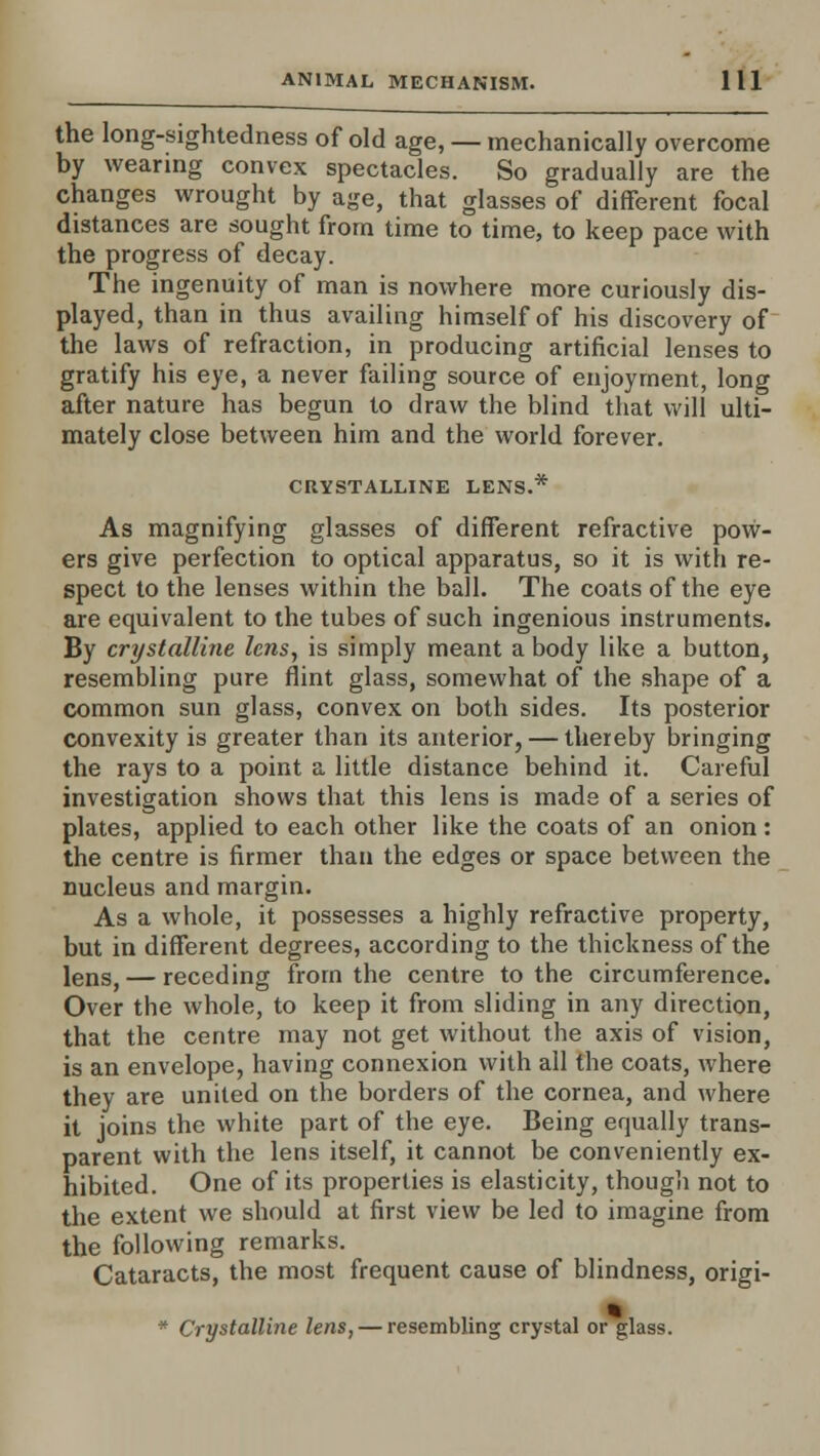 the long-sightedness of old age, — mechanically overcome by wearing convex spectacles. So gradually are the changes wrought by age, that glasses of different focal distances are sought from time to time, to keep pace with the progress of decay. The ingenuity of man is nowhere more curiously dis- played, than in thus availing himself of his discovery of the laws of refraction, in producing artificial lenses to gratify his eye, a never failing source of enjoyment, long after nature has begun to draw the blind that will ulti- mately close between him and the world forever. CRYSTALLINE LENS.* As magnifying glasses of different refractive pow- ers give perfection to optical apparatus, so it is with re- spect to the lenses within the ball. The coats of the eye are equivalent to the tubes of such ingenious instruments. By crystalline lens, is simply meant a body like a button, resembling pure flint glass, somewhat of the shape of a common sun glass, convex on both sides. Its posterior convexity is greater than its anterior, — thereby bringing the rays to a point a little distance behind it. Careful investigation shows that this lens is made of a series of plates, applied to each other like the coats of an onion: the centre is firmer than the edges or space between the nucleus and margin. As a whole, it possesses a highly refractive property, but in different degrees, according to the thickness of the lens, — receding from the centre to the circumference. Over the whole, to keep it from sliding in any direction, that the centre may not get without the axis of vision, is an envelope, having connexion with all the coats, where they are united on the borders of the cornea, and where it joins the white part of the eye. Being equally trans- parent with the lens itself, it cannot be conveniently ex- hibited. One of its properties is elasticity, though not to the extent we should at first view be led to imagine from the following remarks. Cataracts, the most frequent cause of blindness, origi- * Crystalline lens, — resembling crystal or glass.
