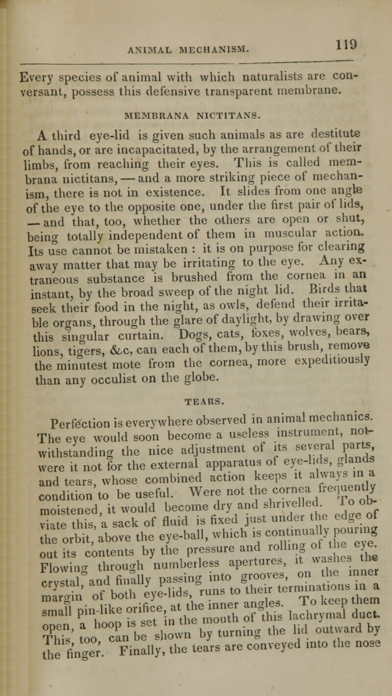 Every species of animal with which naturalists are con- versant, possess this defensive transparent membrane. MEMBRANA NICTITANS. A third eye-lid is given such animals as are destitute of hands, or are incapacitated, by the arrangement of their limbs, from reaching their eyes. This is called mem- brana nictitans, — and a more striking piece of mechan- ism, there is not in existence. It slides from one angle of the eye to the opposite one, under the first pair of lids, — and that, too, whether the others are open or shut, being totally independent of them in muscular action. Its use cannot be mistaken : it is on purpose for clearing away matter that may be irritating to the eye. Any ex- traneous substance is brushed from the cornea in an instant, by the broad sweep of the night lid. Birds that seek their food in the night, as owls, defend their irrita- ble organs, through the glare of daylight, by drawing over this singular curtain. Dogs, cats, foxes, wolves, hears, lions, timers, &c, can each of them, by this brush remove the minutest mote from the cornea, more expeditiously than any occulist on the globe. TEARS. Perfection is every where observed in animal mechanics. The eve would soon become a useless instrument, not- withstanding the nice adjustment of its several parts were it not for the external apparatus of eye-lids, gland, and tears whose combined action keeps it always in a condhion'to be useful. Were not the cornea frequently moistened, it would become dry and shrivel ed To ob- viate this, a sack of fluid is fixed just under the edge ot Teor^t above the eye-ball, which is contmual v nourmg out its contents by the pressure and rollu g of he eye^ Flowing through numberless apertures, it washes the c vstal and finally passing into grooves, on the inner SmaU fto£ ut^'in e moS SF& lachrymal' due, ffis' too can b shown by turning the lid outward by tie finTer. Finally, the tears are conveyed into the nose
