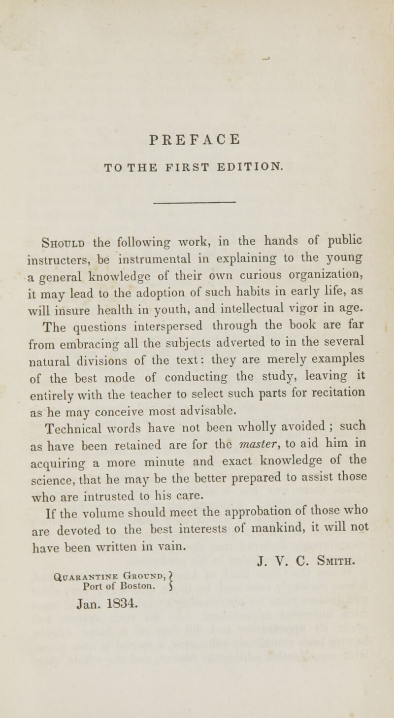 TO THE FIRST EDITION. Should the following work, in the hands of public instructers, be instrumental in explaining to the young a general knowledge of their own curious organization, it may lead to the adoption of such habits in early life, as will insure health in youth, and intellectual vigor in age. The questions interspersed through the book are far from embracing all the subjects adverted to in the several natural divisions of the text: they are merely examples of the best mode of conducting the study, leaving it entirely with the teacher to select such parts for recitation as he may conceive most advisable. Technical words have not been wholly avoided ; such as have been retained are for the master, to aid him in acquiring a more minute and exact knowledge of the science, that he may be the better prepared to assist those who are intrusted to his care. If the volume should meet the approbation of those who are devoted to the best interests of mankind, it will not have been written in vain. J. V. C. Smith. Quarantine Ground, ) Port of Boston. $ Jan. 1834.