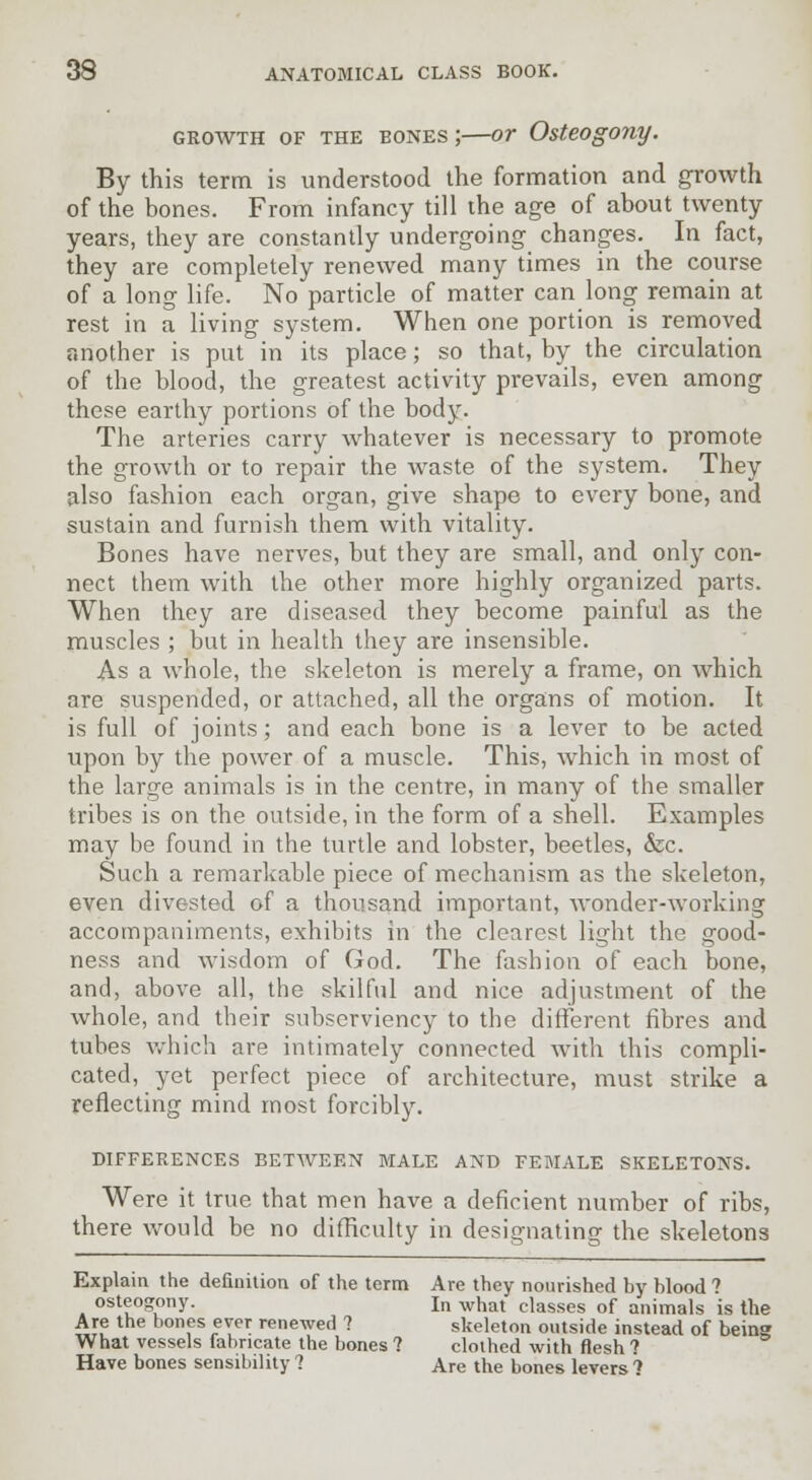 GROWTH OF THE BONES J OT Osteogony. By this term is understood the formation and growth of the bones. From infancy till the age of about twenty years, they are constantly undergoing changes. In fact, they are completely renewed many times in the course of a long life. No particle of matter can long remain at rest in a living system. When one portion is removed another is put in its place; so that, by the circulation of the blood, the greatest activity prevails, even among these earthy portions of the body. The arteries carry Avhatever is necessary to promote the growth or to repair the waste of the system. They also fashion each organ, give shape to every bone, and sustain and furnish them with vitality. Bones have nerves, but they are small, and only con- nect them with the other more highly organized parts. When they are diseased they become painful as the muscles ; but in health they are insensible. As a whole, the skeleton is merely a frame, on which are suspended, or attached, all the organs of motion. It is full of joints; and each bone is a lever to be acted upon by the power of a muscle. This, which in most of the large animals is in the centre, in many of the smaller tribes is on the outside, in the form of a shell. Examples may be found in the turtle and lobster, beetles, &c. Such a remarkable piece of mechanism as the skeleton, even divested of a thousand important, wonder-working accompaniments, exhibits in the clearest light the good- ness and wisdom of God. The fashion of each bone, and, above all, the skilful and nice adjustment of the whole, and their subserviency to the different fibres and tubes which are intimately connected with this compli- cated, yet perfect piece of architecture, must strike a reflecting mind most forcibly. DIFFERENCES BETWEEN MALE AND FEMALE SKELETONS. Were it true that men have a deficient number of ribs, there would be no difficulty in designating the skeletons Explain the definition of the term Are they nourished by blood ? osteogony. In wnat classes of animals is the Are the bones ever renewed ? skeleton outside instead of being What vessels fabricate the bones ? clothed with flesh t Have bones sensibility ? Are the bones levers 1