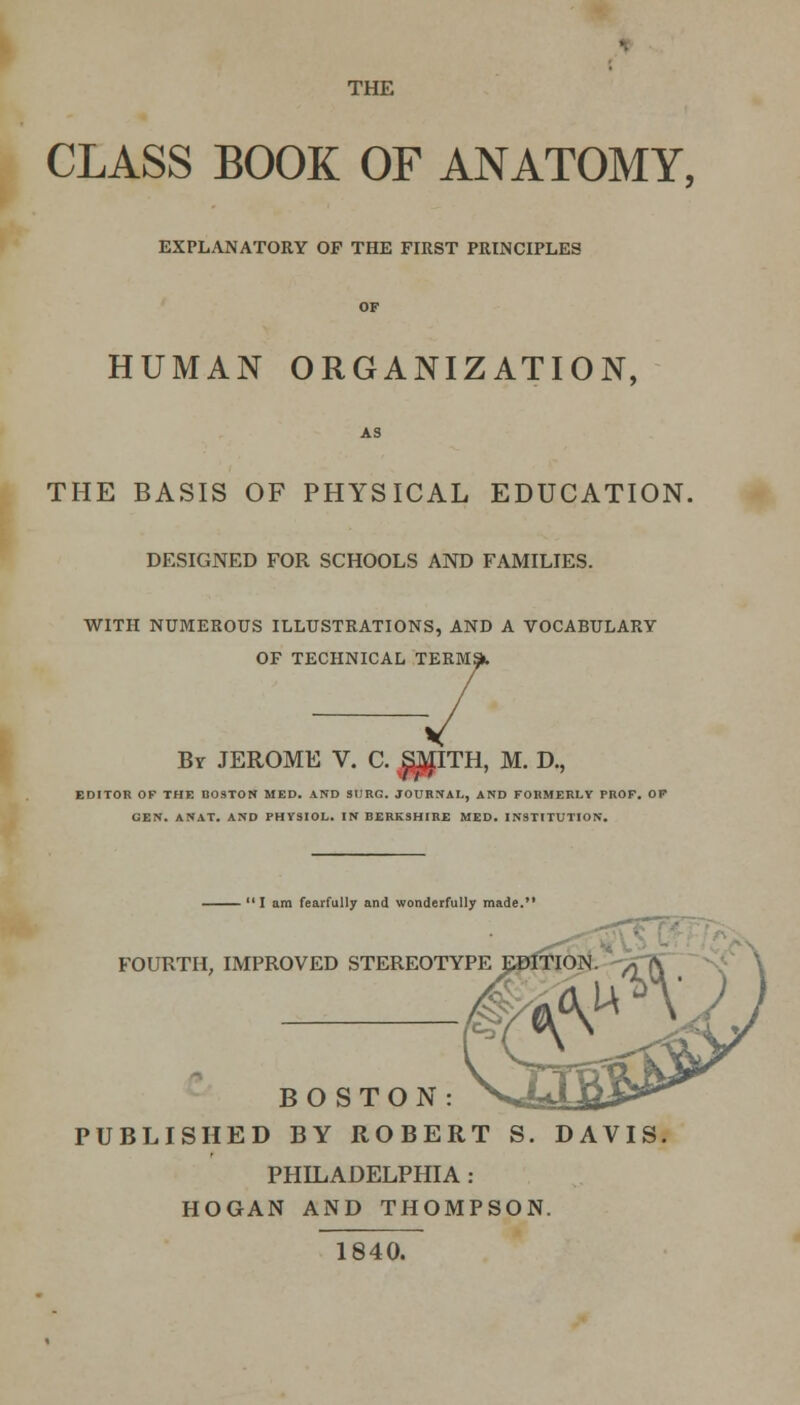 THE CLASS BOOK OF ANATOMY, EXPLANATORY OP THE FIKST PRINCIPLES OF HUMAN ORGANIZATION, AS THE BASIS OF PHYSICAL EDUCATION. DESIGNED FOR SCHOOLS AND FAMILIES. WITH NUMEROUS ILLUSTRATIONS, AND A VOCABULARY OF TECHNICAL TERMS By JEROME V. C. $^ITH, M. D., EDITOR OF THE BOSTON MED. AND SURG. JOURNAL, AND FORMERLY PROF. OP CEN. ANAT. AND PHYSIOL. IN BERKSHIRE MED. INSTITUTION. 11 am fearfully and wonderfully made. FOURTH, IMPROVED STEREOTYPE EDITION. BOSTON: PUBLISHED BY ROBERT S. DAVIS, PHILADELPHIA : HOGAN AND THOMPSON. 1840.
