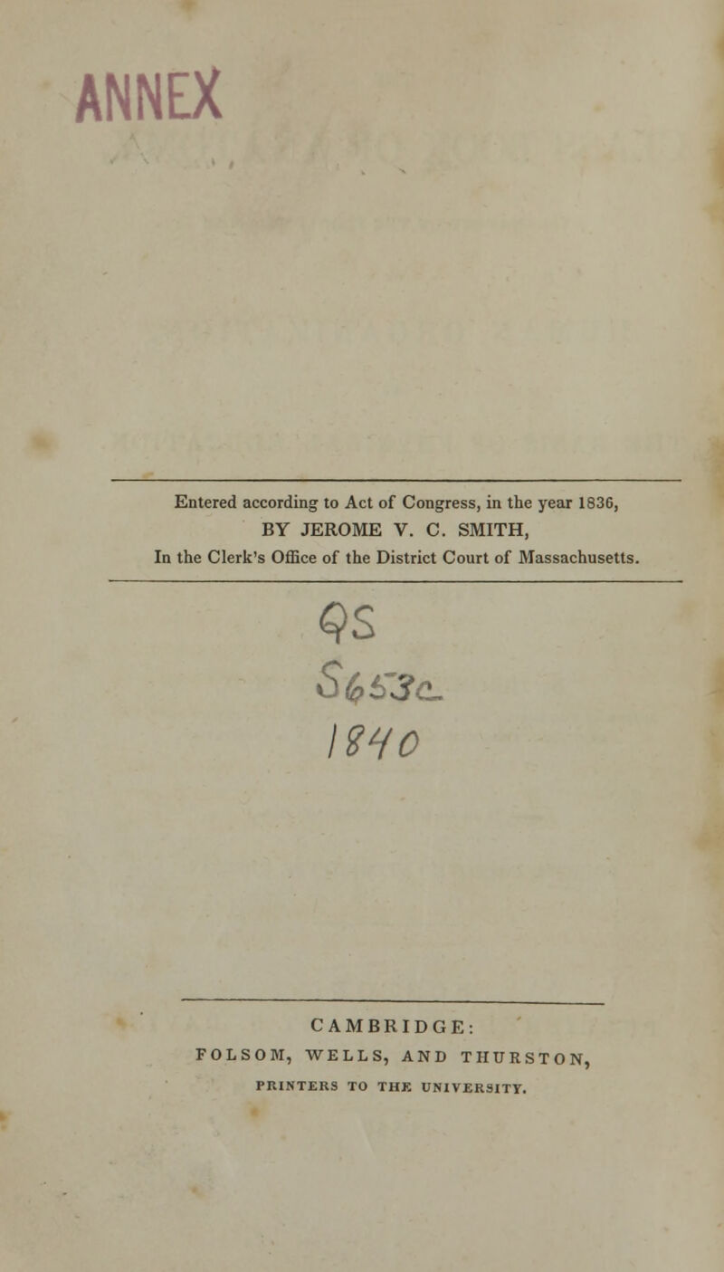 ANNEX Entered according to Act of Congress, in the year 1836, BY JEROME V. C. SMITH, In the Clerk's Office of the District Court of Massachusetts. mo CAMBRIDGE: FOLSOM, WELLS, AND THURSTON, PRINTERS TO THE UNIVERSITY.