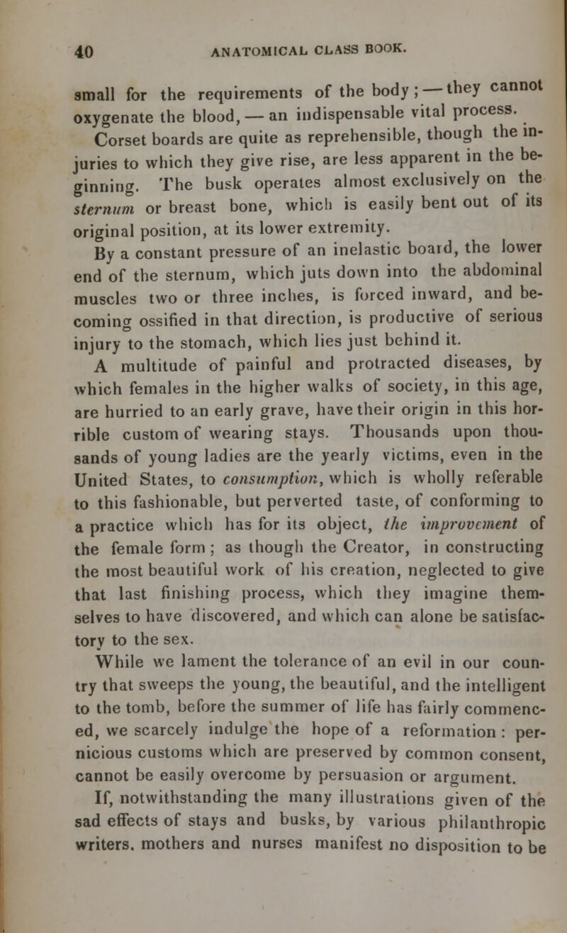 small for the requirements of the body ;■— they cannot oxygenate the blood, —an indispensable vital process. Corset boards are quite as reprehensible, though the in- juries to which they give rise, are less apparent in the be- ginning. The busk operates almost exclusively on the sternum or breast bone, which is easily bent out of its original position, at its lower extremity. By a constant pressure of an inelastic board, the lower end of the sternum, which juts down into the abdominal muscles two or three inches, is forced inward, and be- coming ossified in that direction, is productive of serious injury to the stomach, which lies just behind it. A multitude of painful and protracted diseases, by which females in the higher walks of society, in this age, are hurried to an early grave, have their origin in this hor- rible custom of wearing stays. Thousands upon thou- sands of young ladies are the yearly victims, even in the United States, to consumption, which is wholly referable to this fashionable, but perverted taste, of conforming to a practice which has for its object, the improvement of the female form ; as though the Creator, in constructing the most beautiful work of his creation, neglected to give that last finishing process, which they imagine them- selves to have discovered, and which can alone be satisfac- tory to the sex. While we lament the tolerance of an evil in our coun- try that sweeps the young, the beautiful, and the intelligent to the tomb, before the summer of life has fairly commenc- ed, we scarcely indulge the hope of a reformation : per- nicious customs which are preserved by common consent, cannot be easily overcome by persuasion or argument. If, notwithstanding the many illustrations given of the sad effects of stays and busks, by various philanthropic writers, mothers and nurses manifest no disposition to be