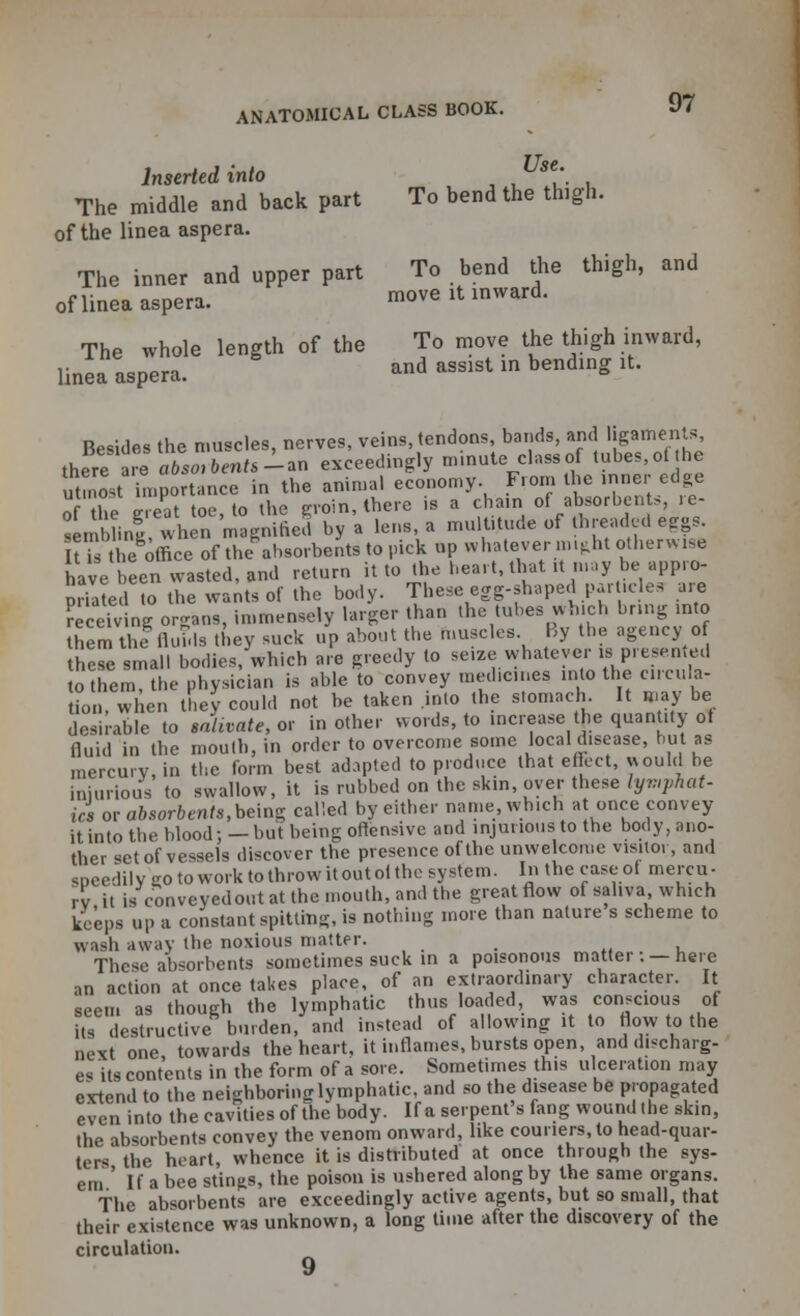 Inserted into se\ The middle and back part To bend the thigh, of the linea aspera. The inner and upper part To bend the thigh, and of linea aspera. move it inward. The whole length of the To move the thigh inward, linea aspera. and assist in bending it. Besides the muscles, nerves, veins, tendons, bands, and ligaments, there t absorbents -an exceedingly minute class of tubes, ot he utmost importance in the animal economy. From the inner edge of the great toe, to the groin, there is a cham of absorbents, re- in hnl when magnified by a lens, a multitude of threaded eggs. f the office of the absorbents to pick np whatever might otherwise have been wasted, and return it to the heart, that rt may be appro- priated to the wants of the body. These egg-shaped particles are receiving organs, immensely larger than the tubes which bring into them the fluids they suck up about the muscles By the agency o these small bodies, which are greedy to seize whatever is presented to them, the physician is able to convey medicines into the circula- tion, when they could not be taken .into the stomach It may be desirable to salivate, or in other words, to increase the quan.ty ot Quid in the mouth, in order to overcome some local disease, but as mercury, in the form best adapted to produce that effect, would he injurious to swallow, it is rubbed on the skin, over these lymphat- ics or absorbents, being called by either name, which at once convey it into the blood; —but being offensive and injurious to the body, ano- ther set of vessels discover the presence of the unwe come visitor, and speedily go to work to throw itoutol the system. In the caseol mercu- ry it is conveyedout at the mouth, and the great flow of saliva which keeps up a constant spitting, is nothing more than nature s scheme to wash away the noxious matter. These absorbents sometimes suck in a poisonous matter : — here •>n action at once takes place, of an extraordinary character. It seem as though the lymphatic thus loaded, was conscious of its destructive burden, and instead of allowing it to flow to the next one towards the heart, it inflames, bursts open, and discharg- es its contents in the form of a sore. Sometimes this ulceration may extend to the neighboring lymphatic, and so the disease be propagated even into the cavities of the body. If a serpent's fang wound the skin, the absorbents convey the venom onward, like couriers, to head-quar- ters the heart, whence it is distributed at once through the sys- em ' If a bee stings, the poison is ushered along by the same organs. The absorbents are exceedingly active agents, but so small, that their existence was unknown, a long time after the discovery of the circulation. 9