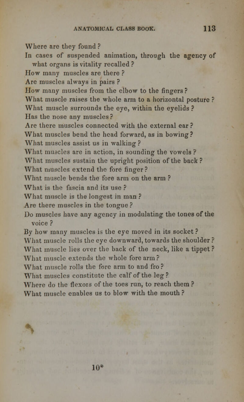 Where are they found ? In cases of suspended animation, through the agency of what organs is vitality recalled ? How many muscles are there ? Are muscles always in pairs ? How many muscles from the elbow to the fingers ? What muscle raises the whole arm to a horizontal posture ? What muscle surrounds the eye, within the eyelids ? Has the nose any muscles ? Are there muscles connected with the external ear ? What muscles bend the head forward, as in bowing? What muscles assist us in walking ? What muscles are in action, in sounding the vowels ? What muscles sustain the upright position of the back ? What muscles extend the fore finger? What muscle bends the fore arm on the arm ? What is the fascia and its use ? What muscle is the longest in man ? Are there muscles in the tongue ? Do muscles have any agency in modulating the tones of the voice ? By how many muscles is the eye moved in its socket? What muscle rolls the eye downward, towards the shoulder ? What muscle lies over the back of the neck, like a tippet ? What muscle extends the whole fore arm ? What muscle rolls the fore arm to and fro ? What muscles constitute the calf of the leg? Where do the flexors of the toes run, to reach them ? What muscle enables us to blow with the mouth ?