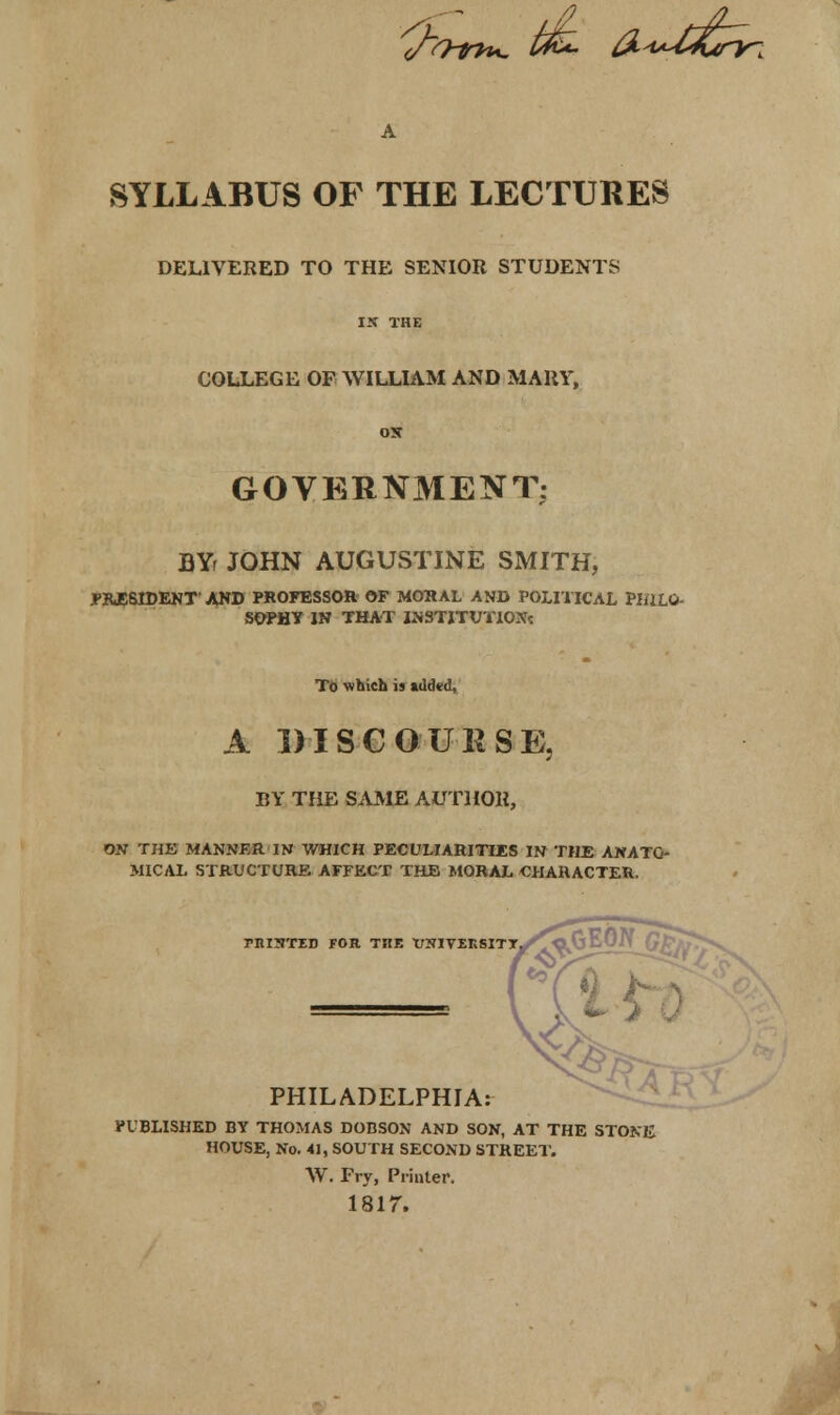 (/O-th*. t&- fi^dJCtrr-, A SYLLABUS OF THE LECTURES DELIVERED TO THE SENIOR STUDENTS IX THE COLLEGE OF WILLIAM AND MARY, OS GOVERNMENT; BYr JOHN AUGUSTINE SMITH, PRESIDENT' AND PROFESSOR OF MORAL AND POLITICAL PHILO- SOPHY IN THAT INSTITUTION? To which is added, A DISCOURSE, BY THE SAME AUTHOR, OS THE MANNER IN WHICH PECULIARITIES IN THE ANATO- MICAL STRUCTURE AFFECT THE MORAL CHARACTER. MISTED FOR THE TJSIVEKSITT PHILADELPHIA: PUBLISHED BY THOMAS DOBSON AND SON, AT THE STONE HOUSE, No. 41, SOUTH SECOND STREET. \V. Fry, Printer. 1817.