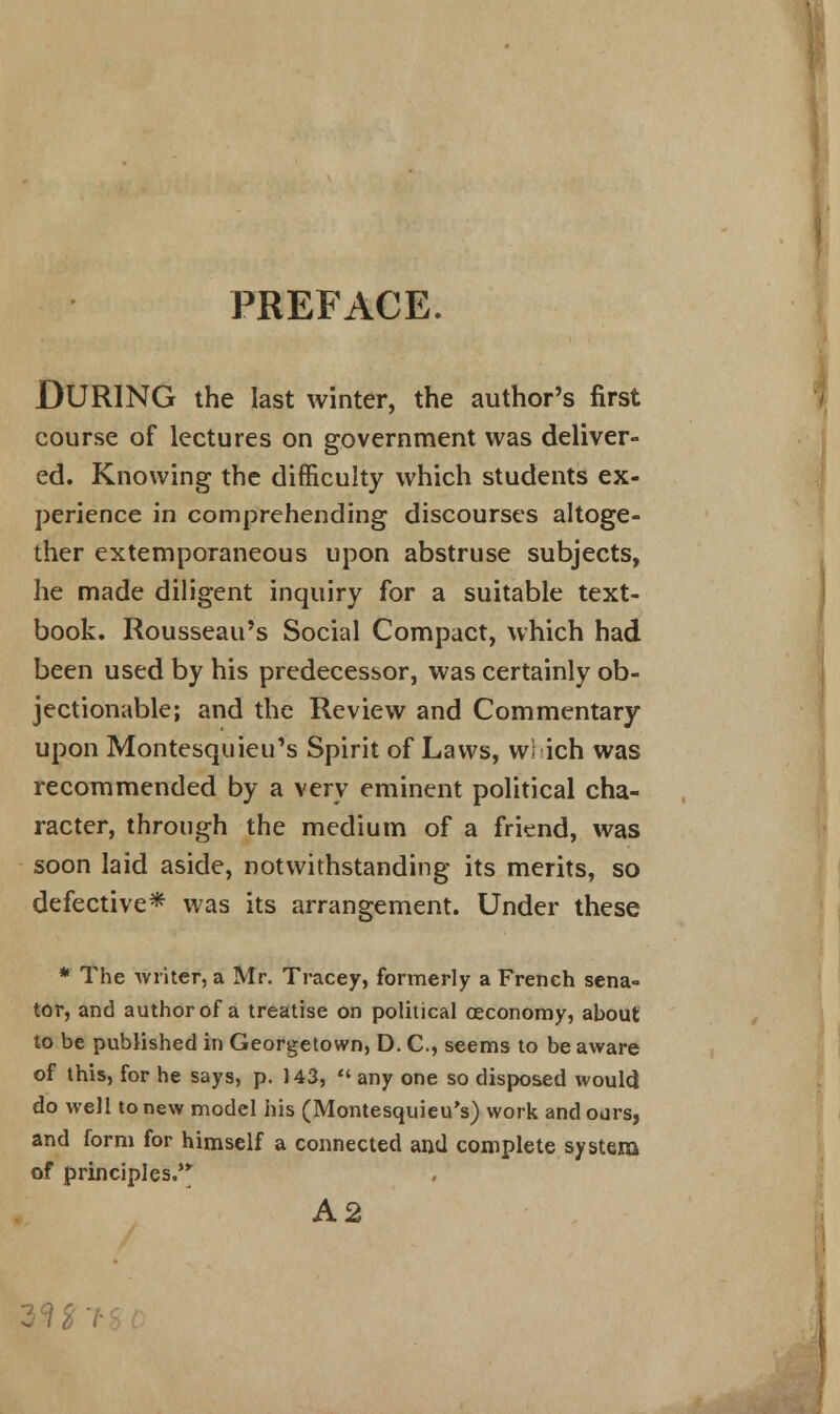 PREFACE. DURING the last winter, the author's first course of lectures on government was deliver- ed. Knowing the difficulty which students ex- perience in comprehending discourses altoge- ther extemporaneous upon abstruse subjects, he made diligent inquiry for a suitable text- book. Rousseau's Social Compact, which had been used by his predecessor, was certainly ob- jectionable; and the Review and Commentary upon Montesquieu's Spirit of Laws, wi ich was recommended by a very eminent political cha- racter, through the medium of a friend, was soon laid aside, notwithstanding its merits, so defective* was its arrangement. Under these * The writer, a Mr. Tracey, formerly a French sena- tor, and author of a treatise on political ceconomy, about to be published in Georgetown, D. C, seems to be aware of this, for he says, p. 143,  any one so disposed would do well to new model his (Montesquieu's) work and ours, and form for himself a connected and complete system of principles. A2 3^>