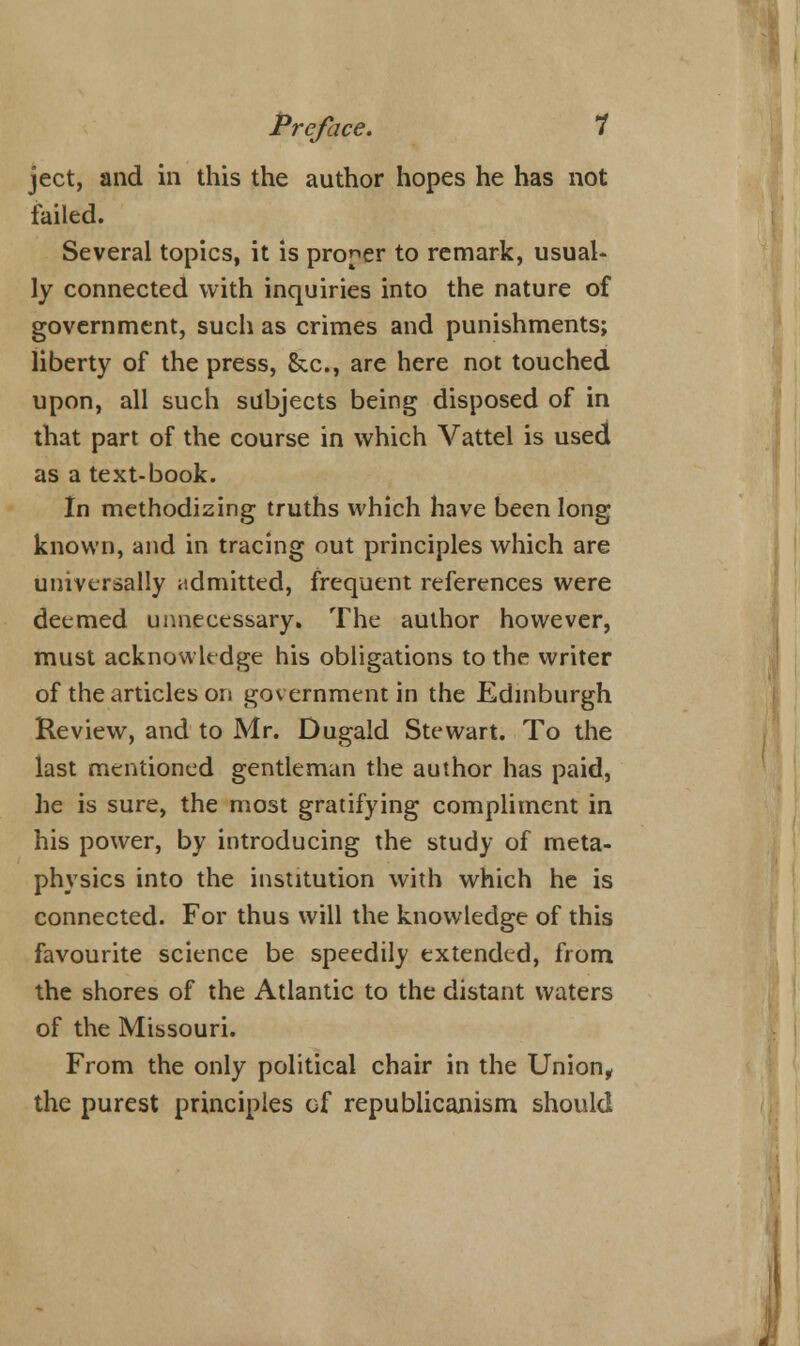 ject, and in this the author hopes he has not failed. Several topics, it is proper to remark, usual- ly connected with inquiries into the nature of government, such as crimes and punishments; liberty of the press, &c, are here not touched upon, all such subjects being disposed of in that part of the course in which Vattel is used as a text-book. In methodising truths which have been long known, and in tracing out principles which are universally admitted, frequent references were deemed unnecessary. The author however, must acknowledge his obligations to the writer of the articles on government in the Edinburgh Review, and to Mr. Dugald Stewart. To the last mentioned gentleman the author has paid, he is sure, the most gratifying compliment in his power, by introducing the study of meta- physics into the institution with which he is connected. For thus will the knowledge of this favourite science be speedily extended, from the shores of the Atlantic to the distant waters of the Missouri. From the only political chair in the Union, the purest principles of republicanism should <