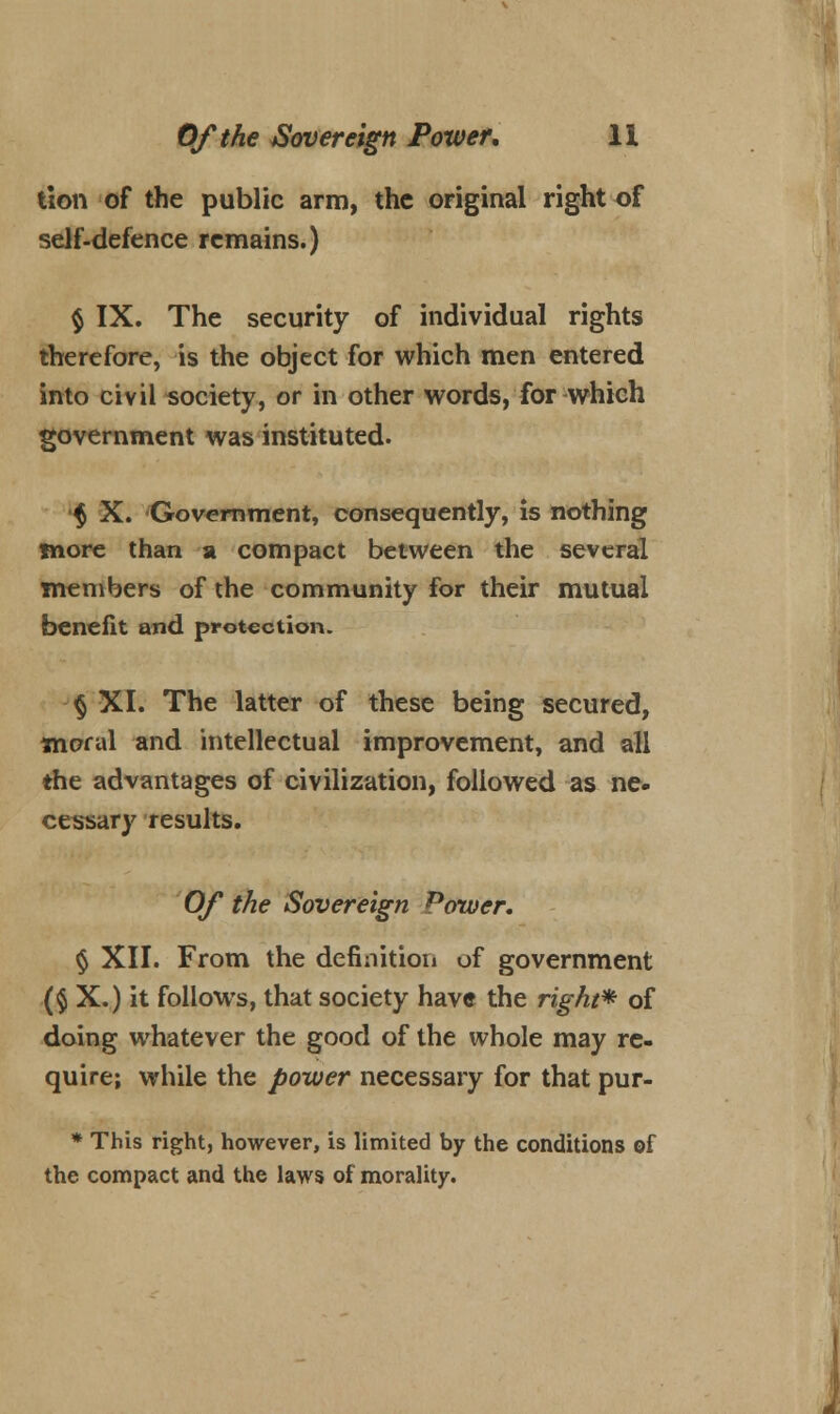 tion of the public arm, the original right of self-defence remains.) $ IX. The security of individual rights therefore, is the object for which men entered into civil society, or in other words, for which government was instituted. § X. Government, consequently, is nothing more than a compact between the several members of the community for their mutual benefit and protection. § XI. The latter of these being secured, moral and intellectual improvement, and all the advantages of civilization, followed as ne- cessary results. Of the Sovereign Power. $ XII. From the definition of government ($ X.) it follows, that society have the right* of doing whatever the good of the whole may re- quire; while the power necessary for that pur- * This right, however, is limited by the conditions of the compact and the laws of morality.