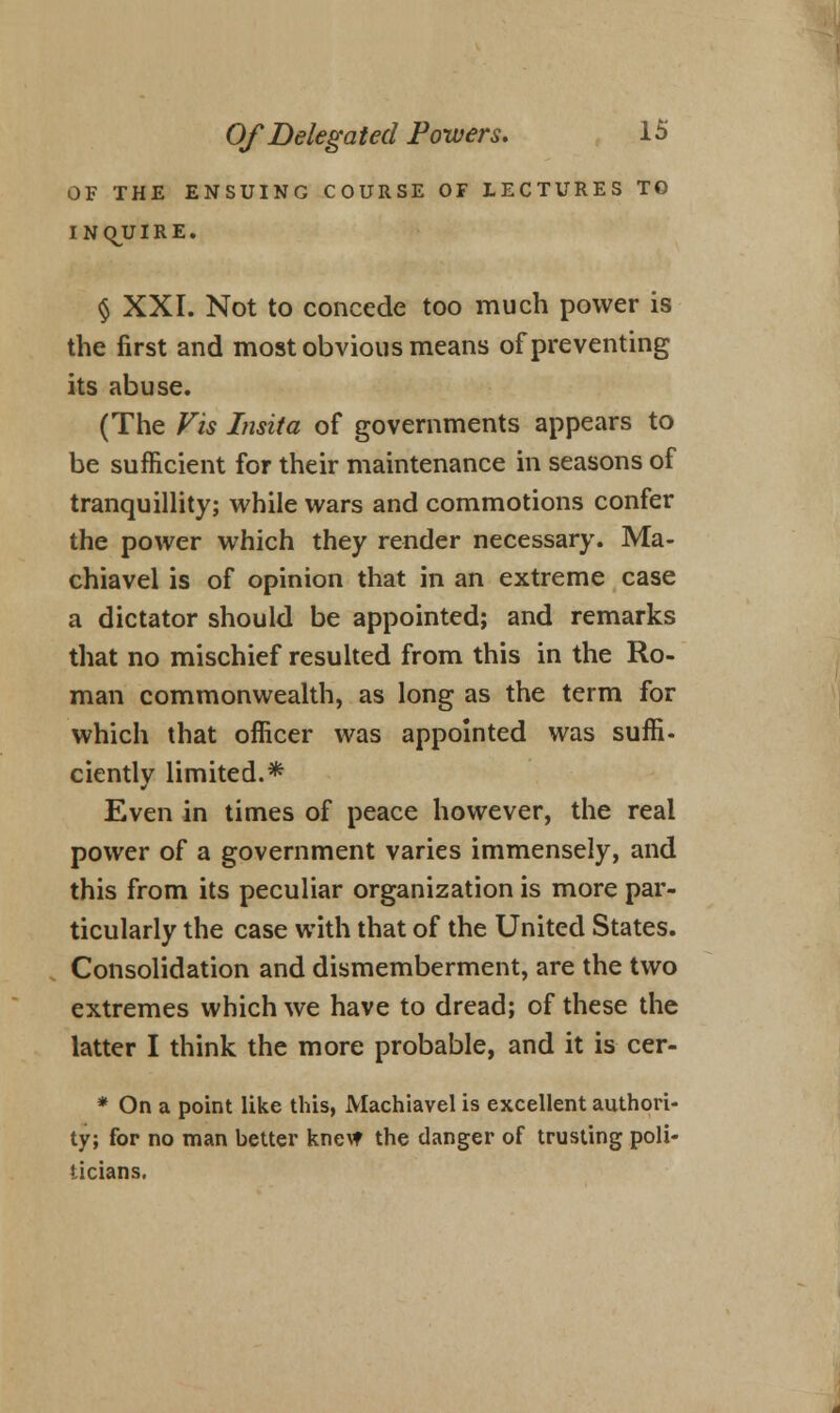 OF THE ENSUING COURSE OF LECTURES TO INQUIRE. § XXI. Not to concede too much power is the first and most obvious means of preventing its abuse. (The Vis Insita of governments appears to be sufficient for their maintenance in seasons of tranquillity; while wars and commotions confer the power which they render necessary. Ma- chiavel is of opinion that in an extreme case a dictator should be appointed; and remarks that no mischief resulted from this in the Ro- man commonwealth, as long as the term for which that officer was appointed was suffi- ciently limited.* Even in times of peace however, the real power of a government varies immensely, and this from its peculiar organization is more par- ticularly the case with that of the United States. Consolidation and dismemberment, are the two extremes which we have to dread; of these the latter I think the more probable, and it is cer- * On a point like this, Machiavel is excellent authori- ty; for no man better kne\t the danger of trusting poli- ticians.