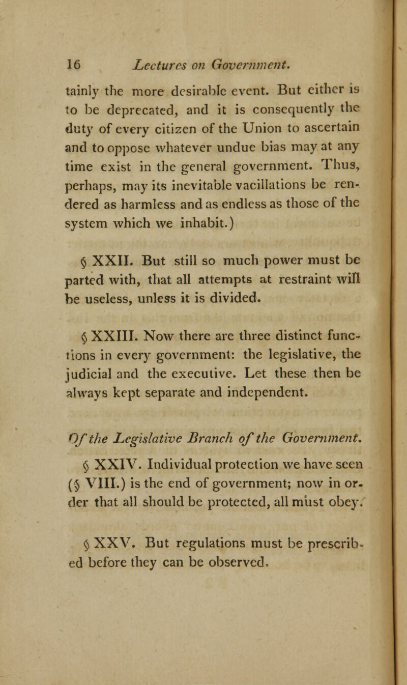 tainly the more desirable event. But either is to be deprecated, and it is consequently the duty of every citizen of the Union to ascertain and to oppose whatever undue bias may at any time exist in the general government. Thus, perhaps, may its inevitable vacillations be ren- dered as harmless and as endless as those of the system which we inhabit.) § XXII. But still so much power must be parted with, that all attempts at restraint will be useless, unless it is divided. § XXIII. Now there are three distinct func- tions in every government: the legislative, the judicial and the executive. Let these then be always kept separate and independent. Of the Legislative Branch of the Government, <j XXIV. Individual protection we have seen (§ VIII.) is the end of government; now in or- der that all should be protected, all miist obey. § XXV. But regulations must be prescrib- ed before they can be observed.