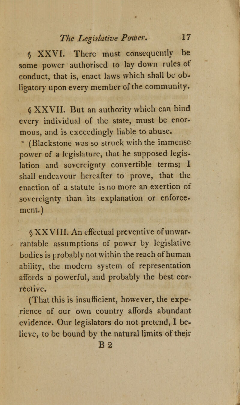 § XXVI. There must consequently be some power authorised to lay down rules of conduct, that is, enact laws which shall be ob- ligatory upon every member of the community. § XXVII. But an authority which can bind every individual of the state, must be enor- mous, and is exceedingly liable to abuse. • (Blackstone was so struck with the immense power of a legislature, that he supposed legis- lation and sovereignty convertible terms; I shall endeavour hereafter to prove, that the enaction of a statute is no more an exertion of sovereignty than its explanation or enforce- ment.) § XXVIII. An effectual preventive of unwar- rantable assumptions of power by legislative bodies is probably not within the reach of human ability, the modern system of representation affords a powerful, and probably the best cor- rective. (That this is insufficient, however, the expe- rience of our own country affords abundant evidence. Our legislators do not pretend, I be- lieve, to be bound by the natural limits of their B2