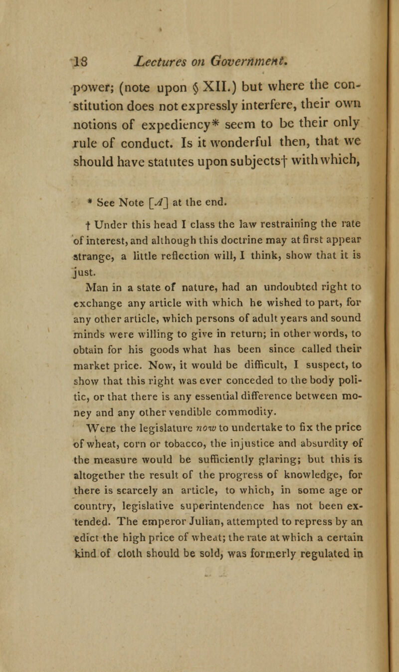 power; (note upon $ XII.) but where the con- stitution does not expressly interfere, their own notions of expediency* seem to be their only rule of conduct. Is it wonderful then, that we should have statutes upon subjectsf with which, * See Note [A] at the end. t Under this head I class the law restraining the rate of interest, and although this doctrine may at first appear strange, a little reflection will, I think, show that it is just. Man in a state of nature, had an undoubted right to exchange any article with which he wished to part, for any other article, which persons of adult years and sound minds were willing to give in return; in other words, to obtain for his goods what has been since called their market price. Now, it would be difficult, I suspect, to show that this right was ever conceded to the body poli- tic, or that there is any essential difference between mo- ney and any other vendible commodity. Were the legislature now to undertake to fix the price of wheat, corn or tobacco, the injustice and absurdity of the measure would be sufficiently glaring; but this is altogether the result of the progress of knowledge, for there is scarcely an article, to which, in some age or country, legislative superintendence has not been ex- tended. The emperor Julian, attempted to repress by an edict the high price of wheat; the rate at which a certain kind of cloth should be sold, was formerly regulated in