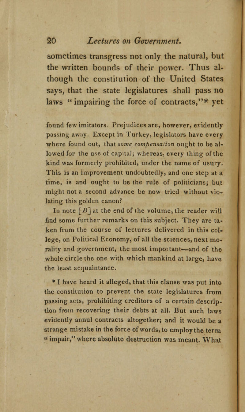 sometimes transgress not only the natural, but the written bounds of their power. Thus al- though the constitution of the United States says, that the state legislatures shall pass no laws M impairing the force of contracts,* yet found few imitators. Prejudices are, however, evidently passing away. Except in Turkey, legislators have every where found out, that some compensation ought to be al- lowed for the use of capital; whereas, every thing of the kind was formerly prohibited, under the name of usury. This is an improvement undoubtedly, and one step at a time, is and ought to be the rule of politicians; but might not a second advance be now tried without vio- lating this golden canon? In note [_I1~] at the end of the volume, the reader will find some further remarks on this subject. They are ta- ken from the course of lectures delivered in this col- lege, on Political Economy, of all the sciences, next mo- rality and government, the most important—and of the whole circle the one with which mankind at large, have the least acquaintance. * I have heard it alleged, that this clause was put into the constitution to prevent the state legislatures from passing acts, prohibiting creditors of a certain descrip- tion from recovering their debts at all. But such laws evidently annul contracts altogether; and it would be a strange mistake in the force of words, to employ the term  impair, where absolute destruction was meant. Wha.t