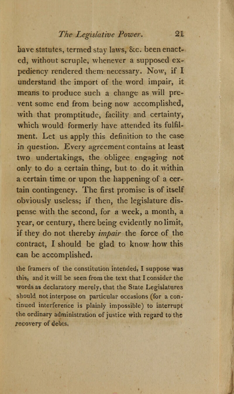 have statutes, termed stay laws, &c. been enact- ed, without scruple, whenever a supposed ex- pediency rendered them-necessary. Now, if I understand the import of the word impair, it means to produce such a change as will pre- vent some end from being now accomplished, with that promptitude, facility and certainty, which would formerly have attended its fulfil- ment. Let us apply this definition to the case in question. Every agreement contains at least two undertakings, the obligee engaging not only to do a certain thing, but to do it within a certain time or upon the happening of a cer- tain contingency. The first promise is of itself obviously useless; if then, the legislature dis- pense with the second, for a week, a month, a year, or century, there being evidently no limit, if they do not thereby impair the force of the contract, I should be glad to know how this can be accomplished. the framers of the constitution intended, I suppose was this, and it will be seen from the text that I consider the words as declaratory merely, that the State Legislatures should not interpose on particular occasions (for a con- tinued interference is plainly impossible) to interrupt the ordinary administration of justice with regard to the recovery of debts.