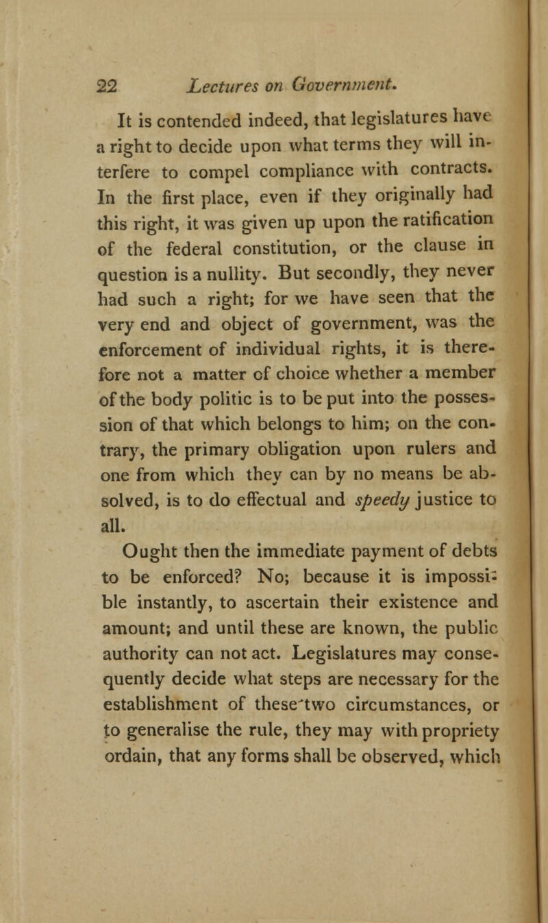 It is contended indeed, that legislatures have a right to decide upon what terms they will in- terfere to compel compliance with contracts. In the first place, even if they originally had this right, it was given up upon the ratification of the federal constitution, or the clause in question is a nullity. But secondly, they never had such a right; for we have seen that the very end and object of government, was the enforcement of individual rights, it is there- fore not a matter of choice whether a member of the body politic is to be put into the posses- sion of that which belongs to him; on the con- trary, the primary obligation upon rulers and one from which they can by no means be ab- solved, is to do effectual and speedy justice to all. Ought then the immediate payment of debts to be enforced? No; because it is impossi^ ble instantly, to ascertain their existence and amount; and until these are known, the public authority can not act. Legislatures may conse- quently decide what steps are necessary for the establishment of thesetwo circumstances, or to generalise the rule, they may with propriety ordain, that any forms shall be observed, which