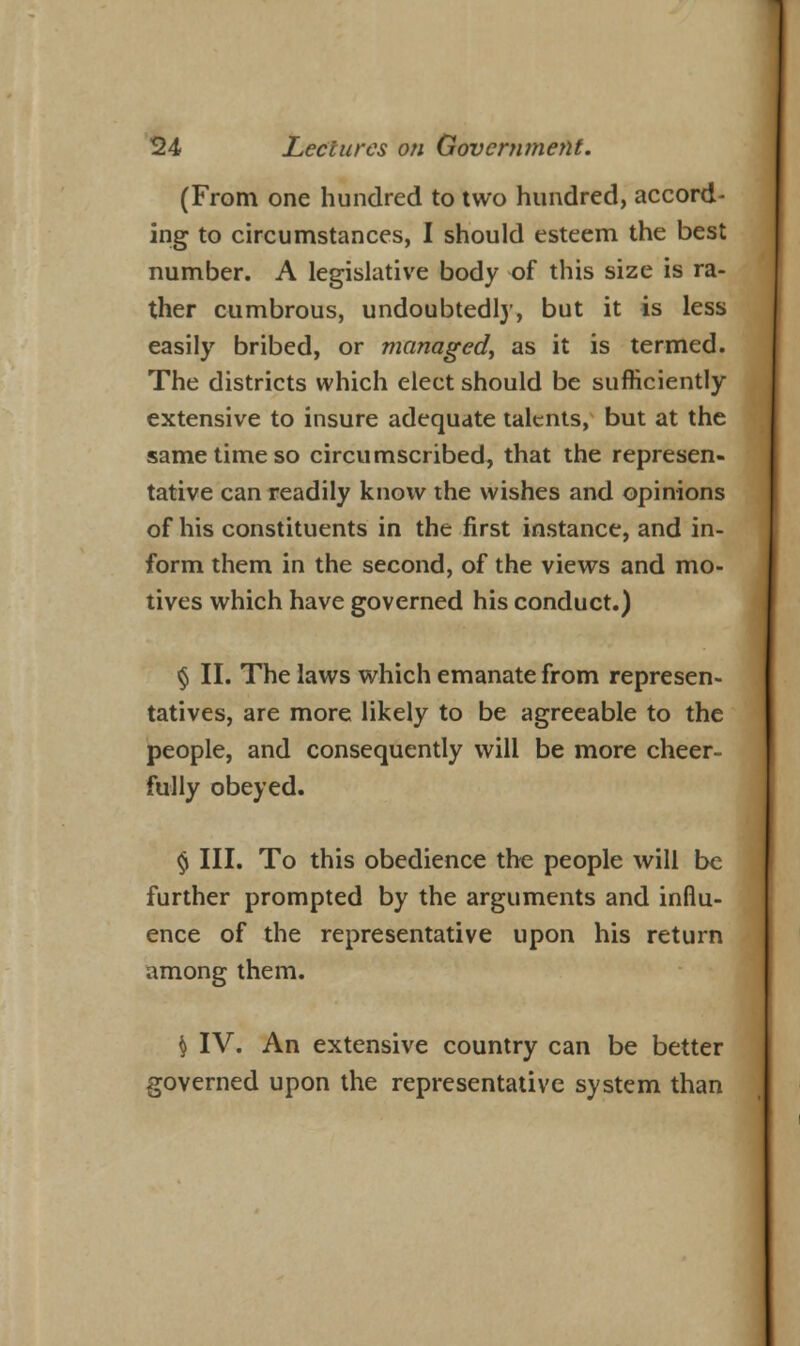 (From one hundred to two hundred, accord- ing to circumstances, I should esteem the best number. A legislative body of this size is ra- ther cumbrous, undoubtedlj', but it is less easily bribed, or managed, as it is termed. The districts which elect should be sufficiently extensive to insure adequate talents, but at the same time so circumscribed, that the represen- tative can readily know the wishes and opinions of his constituents in the first instance, and in- form them in the second, of the views and mo- tives which have governed his conduct.) § II. The laws which emanate from represen- tatives, are more likely to be agreeable to the people, and consequently will be more cheer- fully obeyed. § III. To this obedience the people will be further prompted by the arguments and influ- ence of the representative upon his return among them. S IV. An extensive country can be better governed upon the representative system than