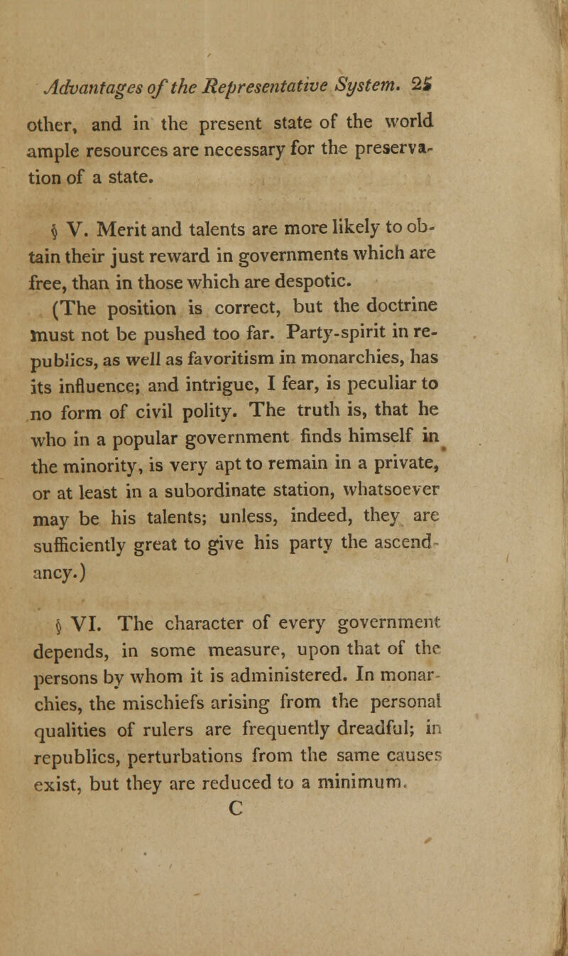 other, and in the present state of the world ample resources are necessary for the preserva- tion of a state. § V. Merit and talents are more likely to ob- tain their just reward in governments which are free, than in those which are despotic. (The position is correct, but the doctrine must not be pushed too far. Party-spirit in re- publics, as well as favoritism in monarchies, has its influence; and intrigue, I fear, is peculiar to no form of civil polity. The truth is, that he who in a popular government finds himself in# the minority, is very apt to remain in a private, or at least in a subordinate station, whatsoever may be his talents; unless, indeed, they are sufficiently great to give his party the ascend- ancy.) § VI. The character of every government, depends, in some measure, upon that of the persons by whom it is administered. In monar- chies, the mischiefs arising from the personal qualities of rulers are frequently dreadful; in republics, perturbations from the same causes exist, but they are reduced to a minimum. C