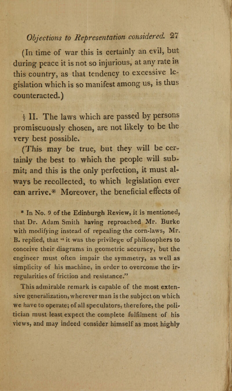 (In time of war this is certainly an evil, but during peace it is not so injurious, at any rate in this country, as that tendency to excessive le- gislation which is so manifest among us, is thus counteracted.) h II. The laws which are passed by persons promiscuously chosen, are not likely to be the very best possible. (This may be true, but they will be cer- tainly the best to which the people will sub- mit; and this is the only perfection, it must al- ways be recollected, to which legislation ever can arrive.* Moreover, the beneficial effects of * In No. 9 of the Edinburgh Review, it is mentioned, that Dr. Adam Smith having reproached Mr. Burke with modifying instead of repealing the corn-laws, Mr, B. replied, that  it was the privilege of philosophers to conceive their diagrams in geometric accuracy, but the engineer must often impair the symmetry, as well as simplicity of his machine, in order to overcome the ir- regularities of friction and resistance. This admirable remark is capable of the most exten- sive generalization,whereverman isthe subjecton which we have to operate; of all speculators, therefore, the poli- tician must least expect the complete fulfilment of his views, and may indeed consider himself as most highly