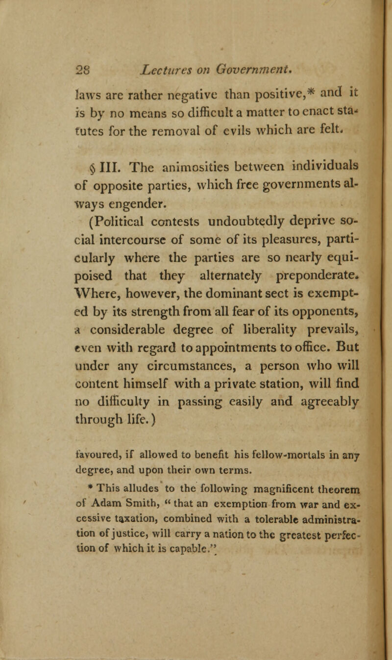 laws are rather negative than positive,* and it is by no means so difficult a matter to enact sta- tutes for the removal of evils which are felt* § III. The animosities between individuals of opposite parties, which free governments al- ways engender. (Political contests undoubtedly deprive so- cial intercourse of some of its pleasures, parti- cularly where the parties are so nearly equi- poised that they alternately preponderate. Where, however, the dominant sect is exempt- ed by its strength from all fear of its opponents, a considerable degree of liberality prevails, even with regard to appointments to office. But under any circumstances, a person who will content himself with a private station, will find no difficulty in passing easily and agreeably through life.) favoured, if allowed to benefit his fellow-mortals in any degree, and upon their own terms. * This alludes to the following magnificent theorem of Adam Smith,  that an exemption from war and ex- cessive taxation, combined with a tolerable administra- tion of justice, will carry a nation to the greatest perfec* lion of which it is capable.