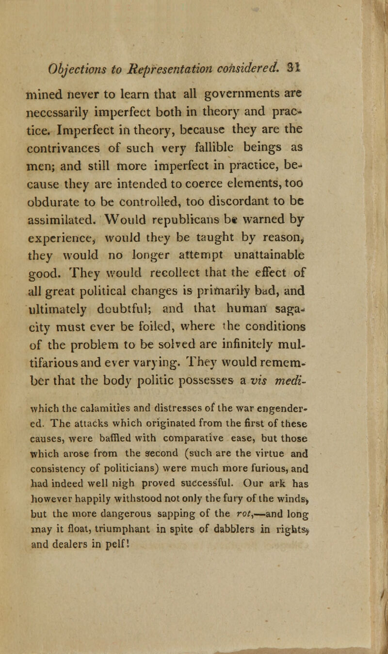 mined never to learn that all governments are necessarily imperfect both in theory and prac- tice. Imperfect in theory, because they are the contrivances of such very fallible beings as men; and still more imperfect in practice, be- cause they are intended to coerce elements, too obdurate to be controlled, too discordant to be assimilated. Would republicans be warned by experience, would they be taught by reason, they would no longer attempt unattainable good. They would recollect that the effect of all great political changes is primarily bad, and ultimately doubtful; and that human saga- city must ever be foiled, where the conditions of the problem to be solved are infinitely mul- tifarious and ever varying. They would remem- ber that the body politic possesses a vis medi- which the calamities and distresses of the war engender- ed. The attacks which originated from the first of these causes, were baffled with comparative ease, but those which arose from the second (such are the virtue and consistency of politicians) were much more furious, and had indeed well nigh proved successful. Our ark has however happily withstood not only the fury of the winds, but the more dangerous sapping of the rot,—and long may it float, triumphant in spite of dabblers in rights^ and dealers in pelf! fWJSSirii-.u****^ ■«'