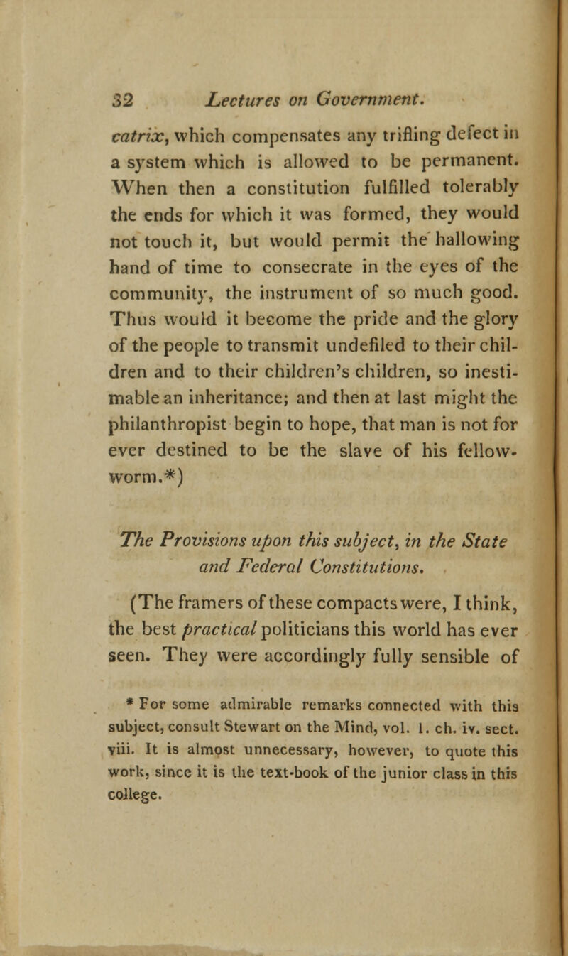 catrix, which compensates any trifling defect in a system which is allowed to be permanent. When then a constitution fulfilled tolerably the ends for which it was formed, they would not touch it, but would permit the hallowing hand of time to consecrate in the eyes of the community, the instrument of so much good. Thus would it become the pride and the glory of the people to transmit undefiled to their chil- dren and to their children's children, so inesti- mable an inheritance; and then at last might the philanthropist begin to hope, that man is not for ever destined to be the slave of his fellow- worm.*) The Provisions upon this subject, in the State and Federal Constitutions. (The framers of these compacts were, I think, the best practical politicians this world has ever seen. They were accordingly fully sensible of * For some admirable remarks connected with this subject, consult Stewart on the Mind, vol. 1. ch. iv. sect, viii. It is almost unnecessary, however, to quote this work, since it is the text-book of the junior class in this college.