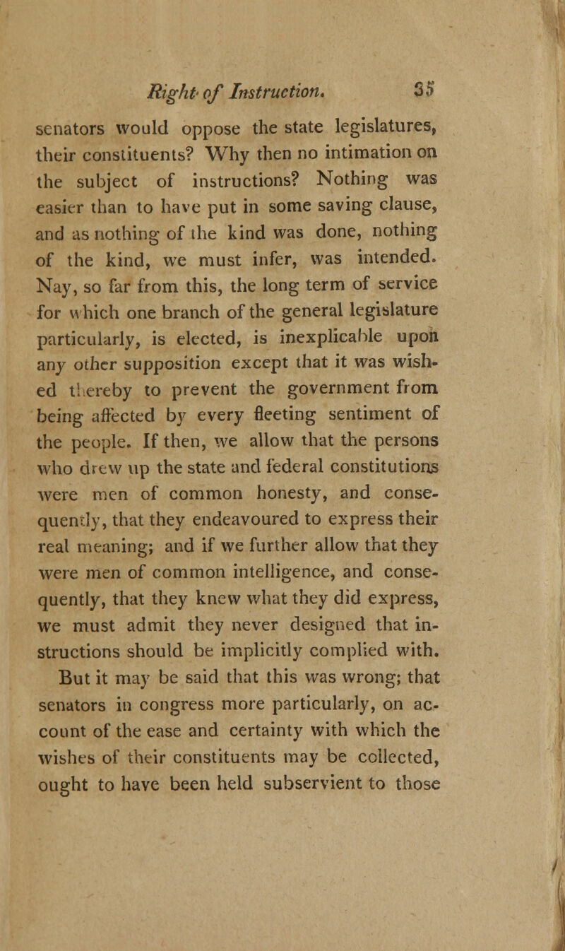 senators would oppose the state legislatures, their constituents? Why then no intimation on the subject of instructions? Nothing was easier than to have put in some saving clause, and as nothing of the kind was done, nothing of the kind, we must infer, was intended. Nay, so far from this, the long term of service for which one branch of the general legislature particularly, is elected, is inexplicable upon any other supposition except that it was wish- ed thereby to prevent the government from being affected by every fleeting sentiment of the people. If then, we allow that the persons who drew up the state and federal constitutions were men of common honesty, and conse- quently, that they endeavoured to express their real meaning; and if we further allow that they were men of common intelligence, and conse- quently, that they knew what they did express, we must admit they never designed that in- structions should be implicitly complied with. But it may be said that this was wrong; that senators in congress more particularly, on ac- count of the ease and certainty with which the wishes of their constituents may be collected, ought to have been held subservient to those