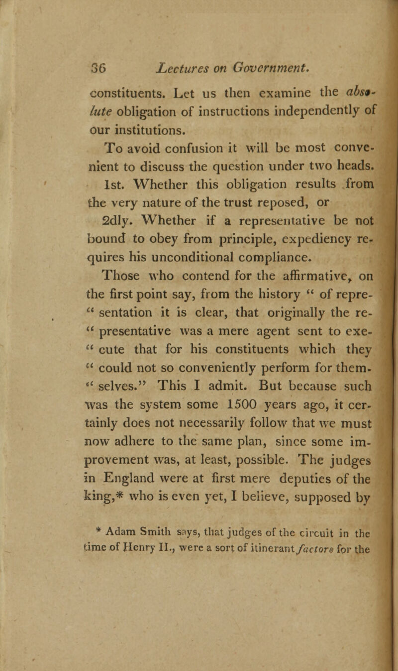 constituents. Let us then examine the abst' lute obligation of instructions independently of our institutions. To avoid confusion it will be most conve- nient to discuss the question under two heads. 1st. Whether this obligation results from the very nature of the trust reposed, or 2dly. Whether if a representative be not bound to obey from principle, expediency re- quires his unconditional compliance. Those who contend for die affirmative, on the first point say, from the history  of repre-  sentation it is clear, that originally the re-  presentative was a mere agent sent to exe-  cute that for his constituents which they  could not so conveniently perform for them-  selves. This I admit. But because such was the system some 1500 years ago, it cer- tainly does not necessarily follow that we must now adhere to the same plan, since some im- provement was, at least, possible. The judges in England were at first mere deputies of the king,* who is even yet, I believe, supposed by * Adam Smith says, that judges of the circuit in the time of Henry II., were a sort of itinerant/acfors for the