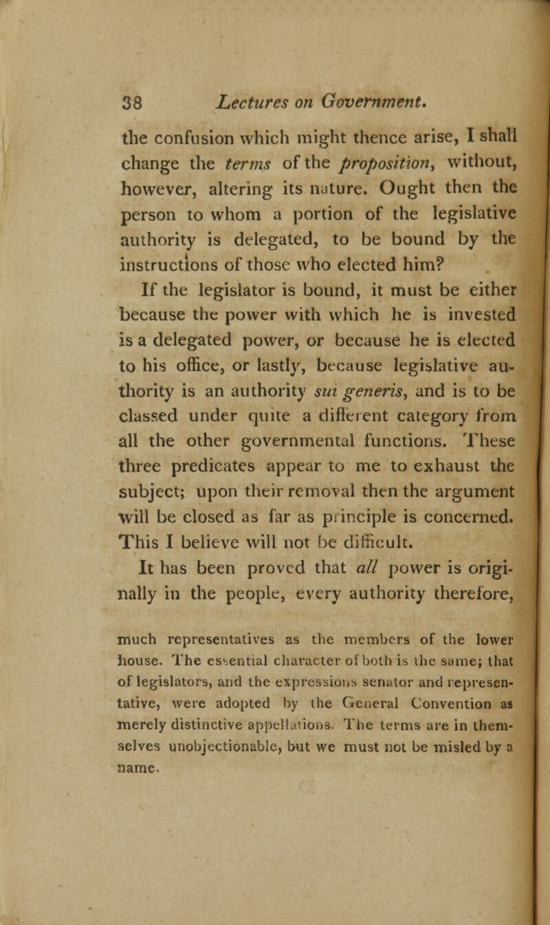 the confusion which might thence arise, I shall change the terms of the proposition, without, however, altering its nature. Ought then the person to whom a portion of the legislative authority is delegated, to be bound by the instructions of those who elected him? If the legislator is bound, it must be either because the power with which he is invested is a delegated power, or because he is elected to his office, or lastly, because legislative au- thority is an authority sm generis, and is to be classed under quite a different category from all the other governmental functions. These three predicates appear to me to exhaust the subject; upon their removal then the argument will be closed as far as principle is concerned. This I believe will not be difficult. It has been proved that all power is origi- nally in the people, every authority therefore, much representatives as the members of the lower house. The essential character of both is ihe same; that of legislators, and the expressions senator and represen- tative, were adopted by the General Convention as merely distinctive appellations. The terms are in them- selves unobjectionable, but we must not be misled by a name.