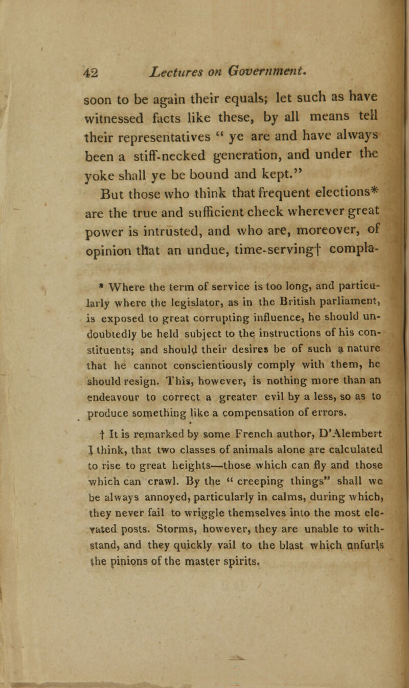 soon to be again their equals; let such as have witnessed facts like these, by all means tell their representatives  ye are and have always been a stiff-necked generation, and under the yoke shnll ye be bound and kept. But those who think that frequent elections* are the true and sufficient cheek wherever great power is intrusted, and who are, moreover, of opinion that an undue, time-serving! compla- * Where the term of service is too long, and particu- larly where the legislator, as in the British parliament, is exposed to great corrupting influence, he should un- doubtedly be held subject to the instructions of his con- stituents; and should their desires be of such a nature that he cannot conscientiously comply with them, he should resign. This, however, is nothing more than an endeavour to correct a greater evil by a less, so as to produce something like a compensation of errors. t It is remarked by some French author, D'Alembert J think, that two classes of animals alone are calculated to rise to great heights—those which can fly and those which can crawl. By the  creeping things shall we be always annoyed, particularly in calms, during which, they never fail to wriggle themselves into the most ele- vated posts. Storms, however, they are unable to with- stand, and they quickly vail to the blast which anfur\s the pinions of the master spirits.