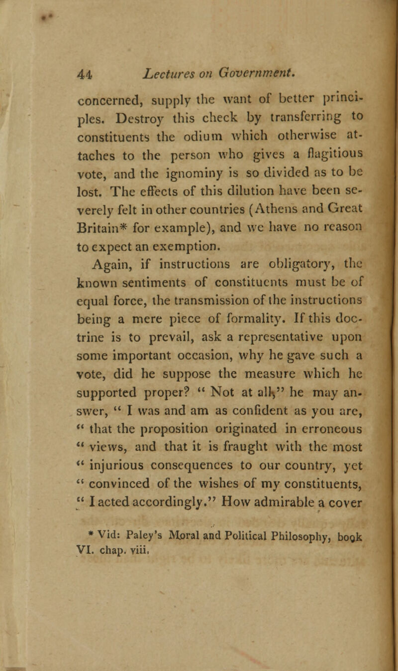 concerned, supply the want of better princi- ples. Destroy this check by transferring to constituents the odium which otherwise at- taches to the person who gives a flagitious vote, and the ignominy is so divided as to be lost. The effects of this dilution have been se- verely felt in other countries (Athens and Great Britain* for example), and we have no reason to expect an exemption. Again, if instructions are obligatory, the known sentiments of constituents must be of equal force, the transmission of the instructions being a mere piece of formality. If this doc- trine is to prevail, ask a representative upon some important occasion, why he gave such a vote, did he suppose the measure which he supported proper?  Not at all% he may an- swer,  I was and am as confident as you are,  that the proposition originated in erroneous  views, and that it is fraught with the most  injurious consequences to our country, yet  convinced of the wishes of my constituents,  I acted accordingly. How admirable a cover * Vid: Paley's Moral and Political Philosophy, boo.k VI. chap. viii.