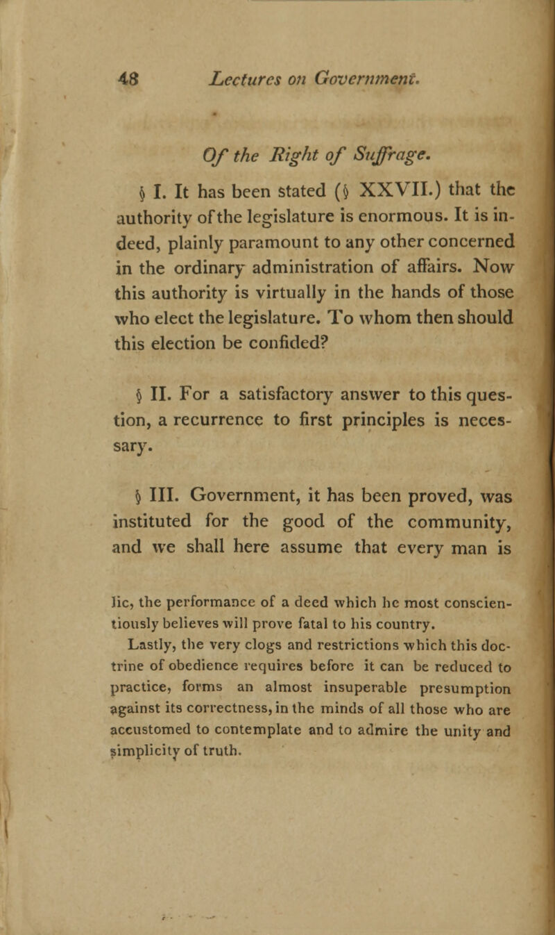 Of the Right of Suffrage. § I. It has been stated (fr XXVII.) that the authority of the legislature is enormous. It is in- deed, plainly paramount to any other concerned in the ordinary administration of affairs. Now this authority is virtually in the hands of those who elect the legislature. To whom then should this election be confided? § II. For a satisfactory answer to this ques- tion, a recurrence to first principles is neces- sary. § III. Government, it has been proved, was instituted for the good of the community, and we shall here assume that every man is lie, the performance of a deed which he most conscien- tiously believes will prove fatal to his country. Lastly, the very clogs and restrictions which this doc- trine of obedience requires before it can be reduced to practice, forms an almost insuperable presumption against its correctness, in the minds of all those who are accustomed to contemplate and to admire the unity and simplicity of truth.