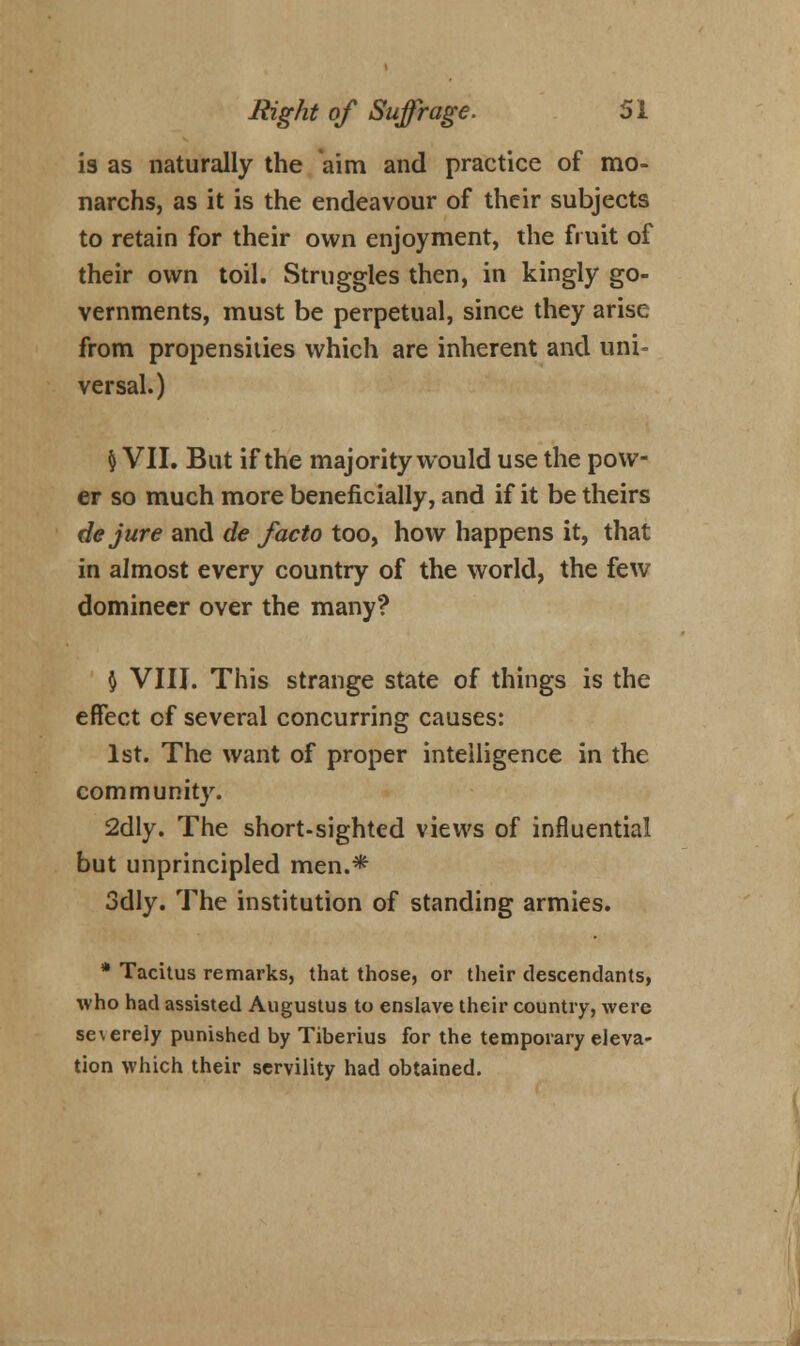 is as naturally the aim and practice of mo- narchs, as it is the endeavour of their subjects to retain for their own enjoyment, the fruit of their own toil. Struggles then, in kingly go- vernments, must be perpetual, since they arise from propensities which are inherent and uni- versal.) & VII. But if the majority would use the pow- er so much more beneficially, and if it be theirs de jure and de facto too, how happens it, that in almost every country of the world, the few domineer over the many? $ VIII. This strange state of things is the effect of several concurring causes: 1st. The want of proper intelligence in the community. 2dly. The short-sighted views of influential but unprincipled men.* 3dly. The institution of standing armies. * Tacitus remarks, that those, or their descendants, who had assisted Augustus to enslave their country, were severely punished by Tiberius for the temporary eleva- tion which their servility had obtained.