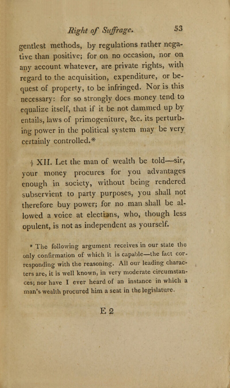 gentlest methods, by regulations rather nega- tive than positive; for on no occasion, nor on any account whatever, are private rights, with regard to the acquisition, expenditure, or be- quest of property, to be infringed. Nor is this necessary: for so strongly does money tend to equalize itself, that if it be not dammed up by entails, laws of primogeniture, &c. its perturb- ing power in the political system may be very certainly controlled.* $ XII. Let the man of wealth be told—sir, your money procures for you advantages enough in society, without being rendered subservient to party purposes, you shall not therefore buy power; for no man shall be al- lowed a voice at elections, who, though less opulent, is not as independent as yourself. * The following argument receives in our state the only confirmation of which it is capable—the fact cor- responding with the reasoning. All our leading charac- ters are, it is well known, in very moderate circumstan- ces; nor have I ever heard of an instance in which a man's wealth procured him a seat in the legislature. E2