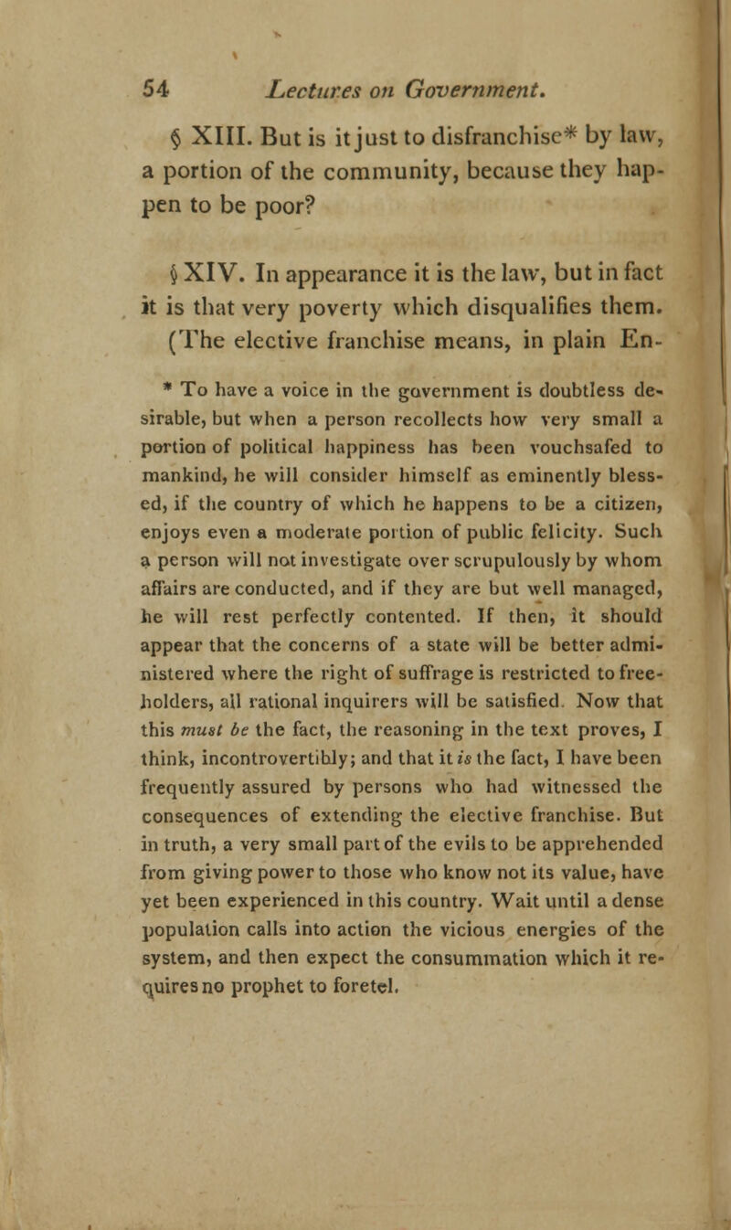 § XIII. But is it just to disfranchise* by law, a portion of the community, because they hap- pen to be poor? § XIV. In appearance it is the law, but in fact it is that very poverty which disqualifies them. (The elective franchise means, in plain En- * To have a voice in the government is doubtless de- sirable, but when a person recollects how very small a portion of political happiness has been vouchsafed to mankind, he will consider himself as eminently bless- ed, if the country of which he happens to be a citizen, enjoys even a moderate portion of public felicity. Such a person will not investigate over scrupulously by whom affairs are conducted, and if they are but well managed, he will rest perfectly contented. If then, it should appear that the concerns of a state will be better admi- nistered where the right of suffrage is restricted to free- holders, all rational inquirers will be satisfied. Now that this must be the fact, the reasoning in the text proves, I think, incontrovertihly; and that it is the fact, I have been frequently assured by persons who had witnessed the consequences of extending the elective franchise. But in truth, a very small part of the evils to be apprehended from giving power to those who know not its value, have yet been experienced in this country. Wait until a dense population calls into action the vicious energies of the system, and then expect the consummation which it re- quires no prophet to foretel.