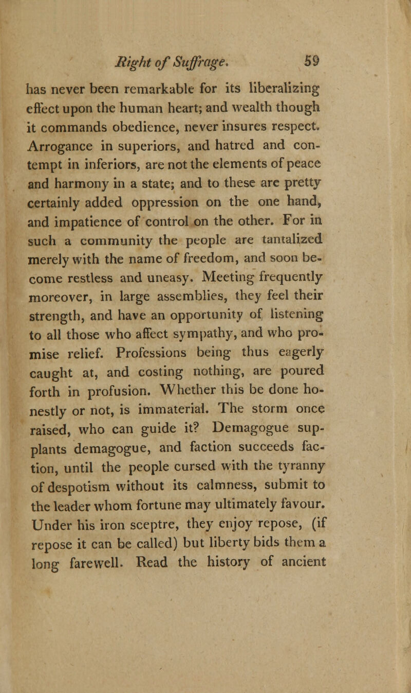 has never been remarkable for its liberalizing effect upon the human heart; and wealth though it commands obedience, never insures respect. Arrogance in superiors, and hatred and con- tempt in inferiors, are not the elements of peace and harmony in a state; and to these are pretty- certainly added oppression on the one hand» and impatience of control on the other. For in such a community the people are tantalized merely with the name of freedom, and soon be- come restless and uneasy. Meeting frequently moreover, in large assemblies, they feel their strength, and have an opportunity of listening to all those who affect sympathy, and who pro- mise relief. Professions being thus eagerly caught at, and costing nothing, are poured forth in profusion. Whether this be done ho- nestly or not, is immaterial. The storm once raised, who can guide it? Demagogue sup- plants demagogue, and faction succeeds fac- tion, until the people cursed with the tyranny of despotism without its calmness, submit to the leader whom fortune may ultimately favour. Under his iron sceptre, they enjoy repose, (if repose it can be called) but liberty bids them a long farewell. Read the history of ancient