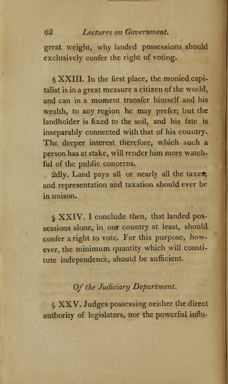 great weight, why landed possessions should exclusively confer the right of voting. § XXIII. In the first place, the monied capi- talist is in a great measure a citizen of the world, and can in a moment transfer himself and his wealth, to any region he may prefer; but the landholder is fixed to the soil, and his fate is inseparably connected with that of his country. The deeper interest therefore, which such a person has at stake, will render him more watch- ful of the public concerns. 2dly. Land pays all or nearly all the taxes; and representation and taxation should ever be in unison. $ XXIV. I conclude then, that landed pos- sessions alone, in ouc country at least, should confer a right to vote. For this purpose, how- ever, the minimum quantity which will consti- tute independence, should be sufficient. Of the Judiciary Department. § XXV. Judges possessing neither the direct authority of legislators, nor the powerful influ-