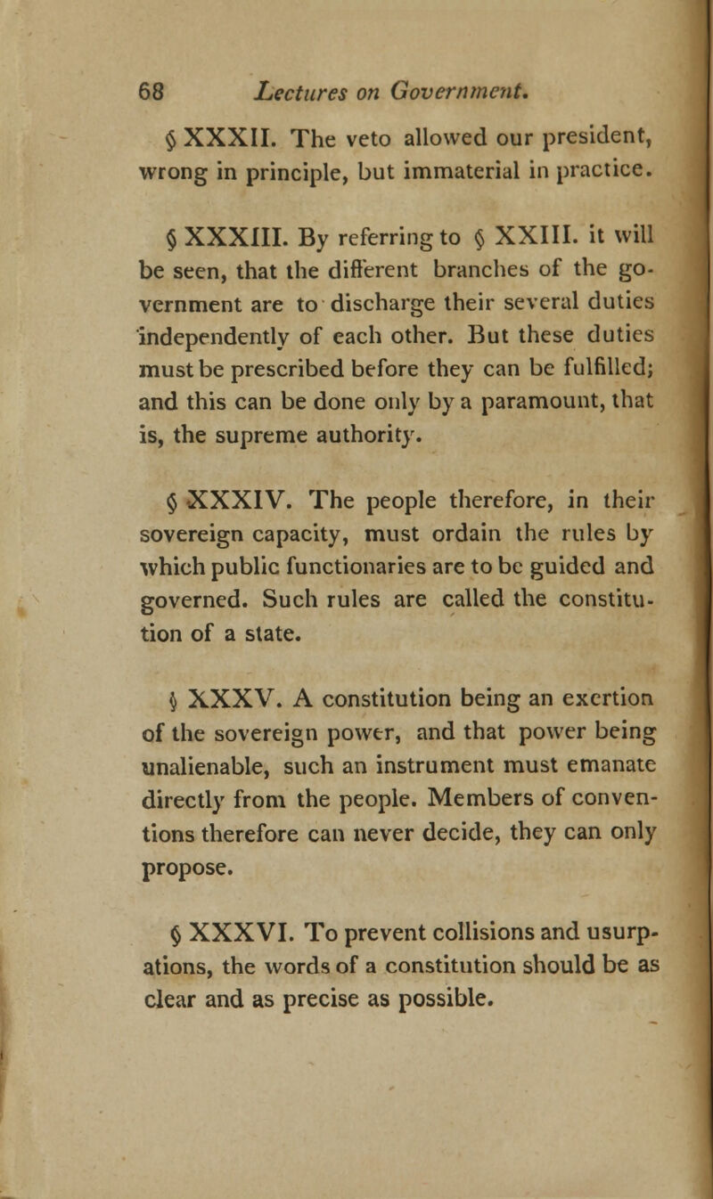 § XXXII. The veto allowed our president, wrong in principle, but immaterial in practice. § XXXIII. By referring to § XXIII. it will be seen, that the different branches of the go- vernment are to discharge their several duties independently of each other. But these duties must be prescribed before they can be fulfilled; and this can be done only by a paramount, that is, the supreme authority. $ XXXIV. The people therefore, in their sovereign capacity, must ordain the rules by which public functionaries are to be guided and governed. Such rules are called the constitu- tion of a state. \ XXXV. A constitution being an exertion of the sovereign power, and that power being unalienable, such an instrument must emanate directly from the people. Members of conven- tions therefore can never decide, they can only propose. § XXXVI. To prevent collisions and usurp, ations, the words of a constitution should be as clear and as precise as possible.