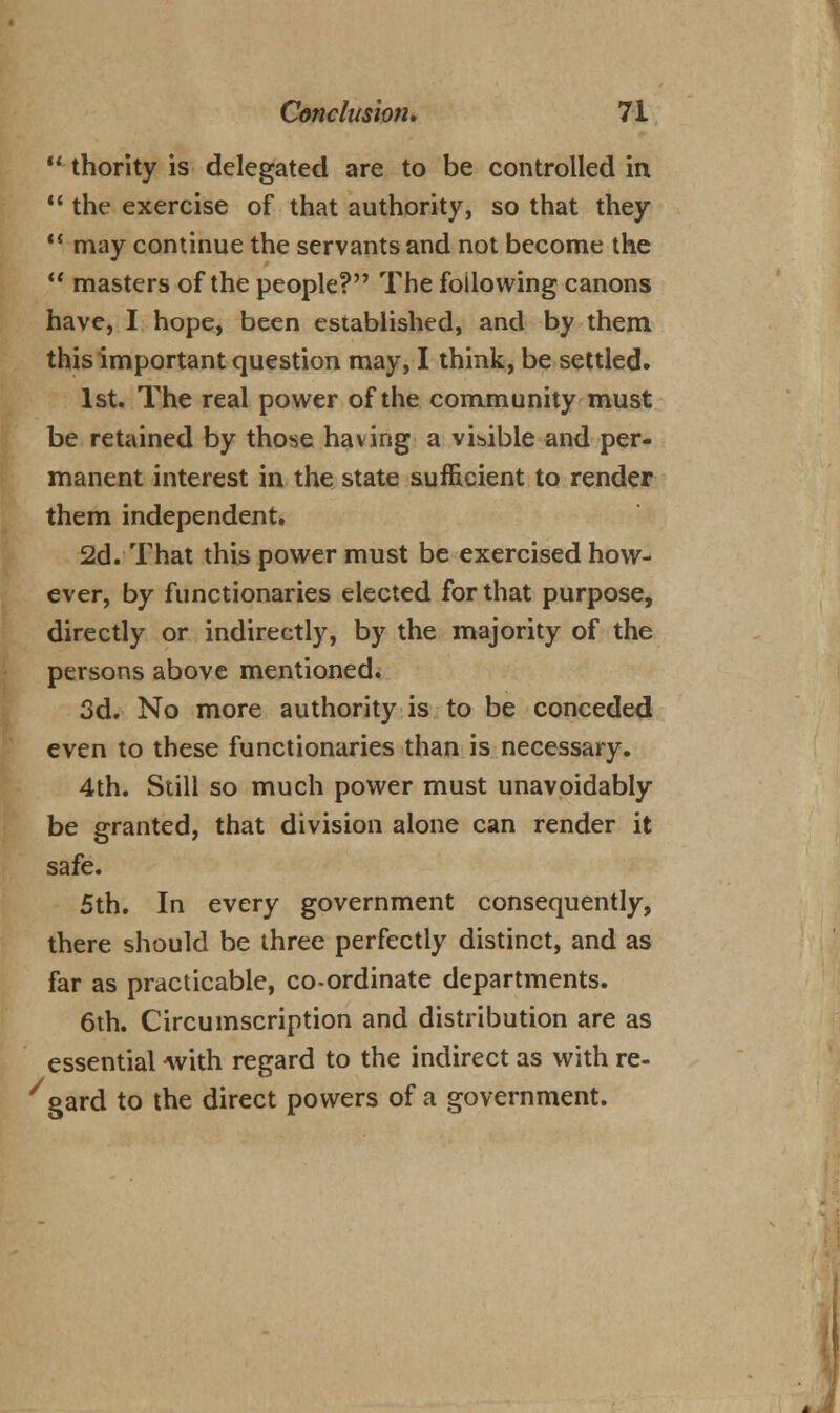 11 thority is delegated are to be controlled in  the exercise of that authority, so that they  may continue the servants and not become the  masters of the people? The following canons have, I hope, been established, and by them this important question may, I think, be settled. 1st. The real power of the community must be retained by those having a visible and per- manent interest in the state sufficient to render them independent. 2d. That this power must be exercised how- ever, by functionaries elected for that purpose, directly or indirectly, by the majority of the persons above mentioned. 3d. No more authority is to be conceded even to these functionaries than is necessary. 4th. Still so much power must unavoidably be granted, that division alone can render it safe. 5th. In every government consequently, there should be three perfectly distinct, and as far as practicable, co-ordinate departments. 6th. Circumscription and distribution are as essential Avith regard to the indirect as with re- /gard to the direct powers of a government.