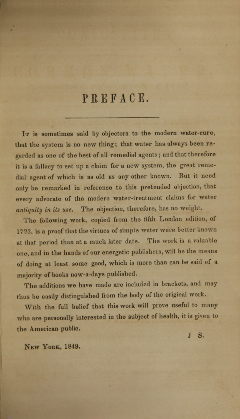 PREFACE. It 19 sometimes said by objectors to the modern water-cure, that the system is no new thing; that water has always been re- girded as one of the best of all remedial agents ; and that therefore it is a fallacy to set up a claim for a new system, the great reme- dial agent of which is as old as any other known. But it need only be remarked in reference to this pretended objection, that every advocate of the modern water-treatment claims for water antiquity in its use. The objection, therefore, has no weight. Tlie following work, copied from the fifth London edition, of 1723, is a proof that the virtues of simple water were better known at that period than at a much later date. The work is a valuable one, and in the hands of our energetic publishers, will be the means of doing at least some good, which is more than can be said of a majority of books now-a-days published. The additions we have made are included in brackets, and may thus be easily distinguished from the body of the original work. With the full belief that this work will prove useful to many who are personally interested in the subject of health, it is given to the American public. J S. Nkw York, 1849.